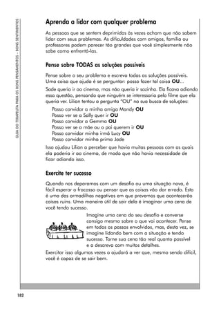 182
GUIA
DO
TERAPEUTA
PARA
OS
BONS
PENSAMENTOS
–
BONS
SENTIMENTOS
Aprenda a lidar com qualquer problema
As pessoas que se sentem deprimidas às vezes acham que não sabem
lidar com seus problemas. As dificuldades com amigos, família ou
professores podem parecer tão grandes que você simplesmente não
sabe como enfrentá-las.
Pense sobre TODAS as soluções possíveis
Pense sobre o seu problema e escreva todas as soluções possíveis.
Uma coisa que ajuda é se perguntar: posso fazer tal coisa OU...
Sade queria ir ao cinema, mas não queria ir sozinha. Ela ficava adiando
essa questão, pensando que ninguém se interessaria pelo filme que ela
queria ver. Lilian tentou a pergunta “OU” na sua busca de soluções:
Posso convidar a minha amiga Mandy OU
Posso ver se a Sally quer ir OU
Posso convidar a Gemma OU
Posso ver se a mãe ou o pai querem ir OU
Posso convidar minha irmã Lucy OU
Posso convidar minha prima Jade
Isso ajudou Lilian a perceber que havia muitas pessoas com as quais
ela poderia ir ao cinema, de modo que não havia necessidade de
ficar adiando isso.
Exercite ter sucesso
Quando nos deparamos com um desafio ou uma situação nova, é
fácil esperar o fracasso ou pensar que as coisas vão dar errado. Esta
é uma das armadilhas negativas em que prevemos que acontecerão
coisas ruins. Uma maneira útil de sair dela é imaginar uma cena de
você tendo sucesso.
Imagine uma cena do seu desafio e converse
consigo mesmo sobre o que vai acontecer. Pense
em todos os passos envolvidos, mas, desta vez, se
imagine lidando bem com a situação e tendo
sucesso. Torne sua cena tão real quanto possível
e a descreva com muitos detalhes.
Exercitar isso algumas vezes o ajudará a ver que, mesmo sendo difícil,
você é capaz de se sair bem.
 