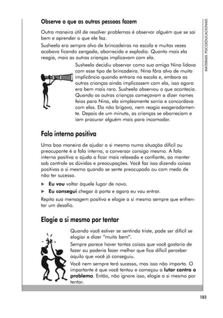 183
MATERIAIS
PSICOEDUCACIONAIS
Observe o que as outras pessoas fazem
Outra maneira útil de resolver problemas é observar alguém que se sai
bem e aprender o que ele faz.
Susheela era sempre alvo de brincadeiras na escola e muitas vezes
acabava ficando zangada, aborrecida e explodia. Quanto mais ela
reagia, mais as outras crianças implicavam com ela.
Susheela decidiu observar como sua amiga Nina lidava
com esse tipo de brincadeira. Nina fôra alvo de muita
implicância quando entrara na escola e, embora as
outras crianças ainda implicassem com ela, isso agora
era bem mais raro. Susheela observou o que acontecia.
Quando as outras crianças começavam a dizer nomes
feios para Nina, ela simplesmente sorria e concordava
com elas. Ela não brigava, nem reagia exageradamen-
te. Depois de um minuto, as crianças se aborreciam e
iam procurar alguém mais para incomodar.
Fala interna positiva
Uma boa maneira de ajudar a si mesmo numa situação difícil ou
preocupante é a fala interna, o conversar consigo mesmo. A fala
interna positiva o ajuda a ficar mais relaxado e confiante, ao manter
sob controle as dúvidas e preocupações. Você faz isso dizendo coisas
positivas a si mesmo quando se sente preocupado ou com medo de
não ter sucesso.
 Eu vou voltar àquele lugar de novo.
 Eu consegui chegar à porta e agora eu vou entrar.
Repita sua mensagem positiva e elogie a si mesmo sempre que enfren-
tar um desafio.
Elogie a si mesmo por tentar
Quando você estiver se sentindo triste, pode ser difícil se
elogiar e dizer “muito bem”.
Sempre parece haver tantas coisas que você gostaria de
fazer ou poderia fazer melhor que fica difícil perceber
aquilo que você já conseguiu.
Você nem sempre terá sucesso, mas isso não importa. O
importante é que você tentou e começou a lutar contra o
problema. Então, não ignore isso, elogie a si mesmo por
tentar.
 