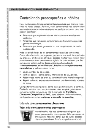 184
GUIA
DO
TERAPEUTA
PARA
OS
BONS
PENSAMENTOS
–
BONS
SENTIMENTOS
BONS PENSAMENTOS – BONS SENTIMENTOS
Controlando preocupações e hábitos
Nós, muitas vezes, temos pensamentos obsessivos que ficam se repe-
tindo na nossa cabeça. Às vezes, esses pensamentos não param e são
sobre coisas preocupantes como germes, perigos ou coisas ruins que
podem acontecer:
 Pensamos que as pessoas vão se machucar ou se envolver em
acidentes.
 Pensamos que vamos ser contaminados ou transmitir aos outros
germes ou doenças.
 Pensamos que fomos grosseiros ou nos comportamos de modo
inadequado.
Pode ser difícil deixar de ter pensamentos obsessivos como estes.
Como eles são muito preocupantes, podemos nos sentir incomodados
ou ansiosos. Em busca de alívio, as pessoas muitas vezes tentam fazer
parar ou cessar esses pensamentos agindo de uma maneira que faz
com que se sintam melhor. Essas ações são chamadas de
“comportamentos de verificação”, hábitos ou comportamentos
compulsivos, e incluem coisas como:
 Lavar as mãos ou as roupas.
 Verificar coisas – como portas, interruptores de luz, janelas.
 Fazer coisas (como se lavar ou se vestir) de uma maneira especial.
 Repetir palavras, expressões ou números um determinado número
de vezes.
Comportamentos compulsivos como esses podem assumir o controle.
Cada dia se torna uma luta, e cada vez mais tempo é gasto nesses
comportamentos compulsivos. Isto é chamado de Transtorno
Obsessivo-Compulsivo ou TOC, para abreviar. Se isso acontecer,
você precisa aprender a retomar o controle da sua vida.
Lidando com pensamentos obsessivos
Todos nós temos pensamentos preocupantes
Normalmente, nós não contamos a ninguém que
temos pensamentos preocupantes. Nós os mantemos
em segredo. Podemos achar que as outras pessoas
não compreenderão, ficarão zangadas ou acharão
 