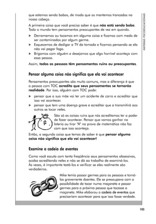 185
MATERIAIS
PSICOEDUCACIONAIS
que estamos sendo bobos, de modo que os mantemos trancados na
nossa cabeça.
A primeira coisa que você precisa saber é que não está sendo bobo.
Todo o mundo tem pensamentos preocupantes de vez em quando.
 Derramamos ou tocamos em alguma coisa e ficamos com medo de
ser contaminados por algum germe.
 Esquecemos de desligar a TV da tomada e ficamos pensando se ela
não vai pegar fogo.
 Brigamos com alguém e desejamos que algo horrível aconteça com
essa pessoa.
Assim, todas as pessoas têm pensamentos ruins ou preocupantes.
Pensar alguma coisa não significa que ela vai acontecer
Pensamentos preocupantes são muito comuns, mas a diferença é que
a pessoa com TOC acredita que seus pensamentos se tornarão
realidade. Por isso, alguém com TOC pode:
 pensar que a sua mãe vai ter um acidente de carro e acreditar que
isso vai acontecer.
 pensar que tem uma doença grave e acreditar que a transmitirá aos
outros se tocar neles.
São só as coisas ruins que nós acreditamos ter o poder
de fazer acontecer. Pensar que vamos ganhar na
loteria ou tirar “A” na prova de matemática não faz
com que isso aconteça.
Então, a segunda coisa que temos de saber é que pensar alguma
coisa não significa que ela vai acontecer!
Examine a cadeia de eventos
Como você escuta com tanta freqüência seus pensamentos obsessivos,
acaba acreditando neles e não se dá ao trabalho de examiná-los.
Às vezes, é importante testá-los e verificar se eles realmente são
verdadeiros.
Mike temia passar germes para as pessoas e torná-
las gravemente doentes. Ele se preocupava com a
possibilidade de tocar numa maçaneta e passar
germes para a próxima pessoa que tocasse a
maçaneta. Mike elaborou a cadeia de eventos que
precisariam acontecer para que isso fosse verdade.
 