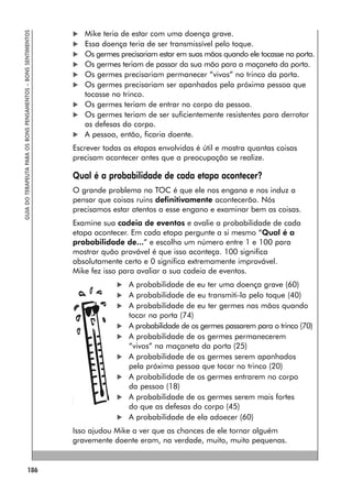 186
GUIA
DO
TERAPEUTA
PARA
OS
BONS
PENSAMENTOS
–
BONS
SENTIMENTOS
 Mike teria de estar com uma doença grave.
 Essa doença teria de ser transmissível pelo toque.
 Os germes precisariam estar em suas mãos quando ele tocasse na porta.
 Os germes teriam de passar da sua mão para a maçaneta da porta.
 Os germes precisariam permanecer “vivos” no trinco da porta.
 Os germes precisariam ser apanhados pela próxima pessoa que
tocasse no trinco.
 Os germes teriam de entrar no corpo da pessoa.
 Os germes teriam de ser suficientemente resistentes para derrotar
as defesas do corpo.
 A pessoa, então, ficaria doente.
Escrever todas as etapas envolvidas é útil e mostra quantas coisas
precisam acontecer antes que a preocupação se realize.
Qual é a probabilidade de cada etapa acontecer?
O grande problema no TOC é que ele nos engana e nos induz a
pensar que coisas ruins definitivamente acontecerão. Nós
precisamos estar atentos a esse engano e examinar bem as coisas.
Examine sua cadeia de eventos e avalie a probabilidade de cada
etapa acontecer. Em cada etapa pergunte a si mesmo “Qual é a
probabilidade de...” e escolha um número entre 1 e 100 para
mostrar quão provável é que isso aconteça. 100 significa
absolutamente certo e 0 significa extremamente improvável.
Mike fez isso para avaliar a sua cadeia de eventos.
 A probabilidade de eu ter uma doença grave (60)
 A probabilidade de eu transmiti-la pelo toque (40)
 A probabilidade de eu ter germes nas mãos quando
tocar na porta (74)
 A probabilidade de os germes passarem para o trinco (70)
 A probabilidade de os germes permanecerem
“vivos” na maçaneta da porta (25)
 A probabilidade de os germes serem apanhados
pela próxima pessoa que tocar no trinco (20)
 A probabilidade de os germes entrarem no corpo
da pessoa (18)
 A probabilidade de os germes serem mais fortes
do que as defesas do corpo (45)
 A probabilidade de ela adoecer (60)
Isso ajudou Mike a ver que as chances de ele tornar alguém
gravemente doente eram, na verdade, muito, muito pequenas.
 