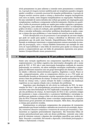 20
GUIA
DO
TERAPEUTA
PARA
OS
BONS
PENSAMENTOS
–
BONS
SENTIMENTOS
síveis pensamentos ou para salientar a conexão entre pensamentos e sentimen-
tos. A geração de imagens mentais também pode ser terapêutica quando a imagem
ajudar a modificar o conteúdo emocional de situações problemáticas. A geração de
imagens mentais emotivas ajuda a criança a desenvolver imagens incompatíveis
com raiva ou medo, como imagens tranqüilizadoras ou engraçadas. Finalmente,
há uma variedade de outros métodos não-verbais que podem ser empregados para
complementar e melhorar o componente verbal do tratamento. Histórias em quadri-
nhos e balões de pensamento podem ser usados para avaliar cognições e pensamen-
tos; diagramas, para salientar as formas de enfrentamento úteis e as indesejáveis;
gráficos de fatias e escalas de avaliação, para quantificar sentimentos ou para iden-
tificar e reavaliar atribuições; externalizar problemas desenhando-os ajuda a sepa-
rar a criança dos seus problemas e é uma maneira de torná-los menos abstratos.
O Teste identificando erros de pensamento é um exemplo de um teste simples
que pode ser usado para ajudar a criança a identificar os diferentes erros de
pensamento que ela pode estar fazendo. Disponibilizamos folhas de exercícios
listando as mudanças emocionais e comportamentais comuns associadas às emo-
ções de preocupação, raiva e tristeza.Também fornecemos um exemplo de uma
torta de responsabilidade e uma folha de exercícios para ajudar as crianças mais
jovens a compreenderem que um balão de pensamento representa seus pensa-
mentos (Compartilhando nossos pensamentos).
Principais componentes dos programas de TCC para problemas internalizantes
Existe uma variação significativa nos componentes específicos da terapia, no
seqüenciamento e na ênfase cognitiva das intervenções abrangidas sob o nome
geral de TCC. A TCC não é uma intervenção homogênea realizada de maneira
padronizada; ao contrário, ela adota múltiplas estratégias combinadas e empre-
gadas de diferentes maneiras com um grupo heterogêneo de clientes, de diferen-
tes idades e diferente desenvolvimento cognitivo, lingüístico e social. Pouco se
sabe, comparativamente, sobre os componentes efetivos ou se a TCC pode ser
intensificada focando-se diretamente aquelas suposições-chave que acreditamos
serem a base dos problemas da criança. O número de sessões necessárias na TCC
focada na criança varia, e pouca atenção foi dada à avaliação das mudanças
cognitivas ou sua suposta relação com a resolução dos problemas.
Sugerimos uma abordagem de três níveis na realização da TCC. As inter-
venções de Nível 1 são principalmente psicoeducacionais e têm por objetivo de-
senvolver uma clara formulação de TCC explicando a instalação e/ou a manuten-
ção dos problemas da criança. As intervenções de Nível 2 são o próximo estágio
do tratamento e visam a desenvolver e a promover habilidades e estratégias es-
pecíficas que ajudarão a criança a lidar com determinados problemas. As interven-
ções de Nível 3 buscam identificar, testar e reavaliar comportamentos e cognições
disfuncionais gerais presentes em inúmeras situações. Além disso, elas preparam
a criança para possíveis recaídas.
Examinaremos os principais componentes dos programas de tratamento
padronizados que foram avaliados e adotados em transtornos de ansiedade, depres-
são, transtorno obsessivo-compulsivo e transtorno de estresse pós-traumático, e des-
tacaremos as cognições potencialmente importantes. São fornecidas folhas de
resumo psicoeducacional para cada um desses problemas, contendo uma visão
geral de sintomas comuns e algumas das estratégias específicas que podem ser
úteis: Vencendo a ansiedade; Derrotando a depressão; Controlando preocupações e
hábitos e Enfrentando o trauma.
 