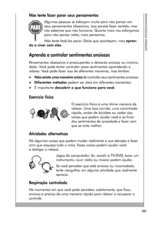 187
MATERIAIS
PSICOEDUCACIONAIS
Não tente fazer parar seus pensamentos
Algumas pessoas se esforçam muito para não pensar em
seus pensamentos obsessivos. Isso parece fazer sentido, mas
nós sabemos que não funciona. Quanto mais nos esforçamos
para não pensar neles, mais pensamos.
Não tente fazê-los parar. Deixe que aconteçam, mas apren-
da a viver com eles.
Aprenda a controlar sentimentos ansiosos
Pensamentos obsessivos e preocupantes o deixarão ansioso ou incomo-
dado. Você pode tentar controlar esses sentimentos aprendendo a
relaxar. Você pode fazer isso de diferentes maneiras, mas lembre:
 Não existe uma maneira única de controlar seus sentimentos ansiosos.
 Diferentes métodos podem ser úteis em diferentes momentos.
 É importante descobrir o que funciona para você.
Exercício físico
O exercício físico é uma ótima maneira de
relaxar. Uma boa corrida, uma caminhada
rápida, andar de bicicleta ou nadar são
coisas que podem ajudar você a se livrar
dos sentimentos de ansiedade e fazer com
que se sinta melhor.
Atividades alternativas
Há algumas coisas que podem mudar realmente a sua atenção e fazer
com que esqueça tudo o mais. Essas coisas podem ajudar você
a desligar e relaxar.
Jogos de computador, ler, assistir à TV/DVD, tocar um
instrumento, ouvir rádio ou música podem ajudar.
Se você perceber que está ansioso ou incomodado,
tente mergulhar em alguma atividade que realmente
aprecia.
Respiração controlada
Há momentos em que você pode perceber, subitamente, que ficou
ansioso e precisa de uma maneira rápida para relaxar e recuperar o
controle.
 
