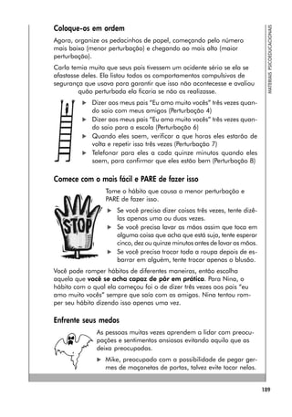 189
MATERIAIS
PSICOEDUCACIONAIS
Coloque-os em ordem
Agora, organize os pedacinhos de papel, começando pelo número
mais baixo (menor perturbação) e chegando ao mais alto (maior
perturbação).
Carla temia muito que seus pais tivessem um acidente sério se ela se
afastasse deles. Ela listou todos os comportamentos compulsivos de
segurança que usava para garantir que isso não acontecesse e avaliou
quão perturbada ela ficaria se não os realizasse.
 Dizer aos meus pais “Eu amo muito vocês” três vezes quan-
do saio com meus amigos (Perturbação 4)
 Dizer aos meus pais “Eu amo muito vocês” três vezes quan-
do saio para a escola (Perturbação 6)
 Quando eles saem, verificar a que horas eles estarão de
volta e repetir isso três vezes (Perturbação 7)
 Telefonar para eles a cada quinze minutos quando eles
saem, para confirmar que eles estão bem (Perturbação 8)
Comece com o mais fácil e PARE de fazer isso
Tome o hábito que causa a menor perturbação e
PARE de fazer isso.
 Se você precisa dizer coisas três vezes, tente dizê-
las apenas uma ou duas vezes.
 Se você precisa lavar as mãos assim que toca em
alguma coisa que acha que está suja, tente esperar
cinco, dez ou quinze minutos antes de lavar as mãos.
 Se você precisa trocar toda a roupa depois de es-
barrar em alguém, tente trocar apenas o blusão.
Você pode romper hábitos de diferentes maneiras, então escolha
aquela que você se acha capaz de pôr em prática. Para Nina, o
hábito com o qual ela começou foi o de dizer três vezes aos pais “eu
amo muito vocês” sempre que saía com as amigas. Nina tentou rom-
per seu hábito dizendo isso apenas uma vez.
Enfrente seus medos
As pessoas muitas vezes aprendem a lidar com preocu-
pações e sentimentos ansiosos evitando aquilo que as
deixa preocupadas.
 Mike, preocupado com a possibilidade de pegar ger-
mes de maçanetas de portas, talvez evite tocar nelas.
 