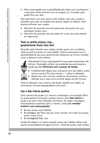 190
GUIA
DO
TERAPEUTA
PARA
OS
BONS
PENSAMENTOS
–
BONS
SENTIMENTOS
 Nina, preocupada com a possibilidade de coisas ruins acontecerem
a seus pais, talvez evite sair com as amigas, ou ir à escola, para
poder ficar com eles.
Isso pode fazer com que você se sinta melhor, mas não o ajuda a
aprender que você na verdade não precisa repetir os hábitos. Você
precisa enfrentar seus medos.
 Mike tem de aprender que ele pode tocar nas portas sem que
aconteçam coisas ruins.
 Nina tem de aprender que ela pode sair e que seus pais estarão
em segurança.
Você se sentirá ansioso, mas...
gradualmente ficará mais fácil
Quando você enfrentar seus medos e tentar parar com os hábitos,
você se sentirá ansioso ou incomodado. Você se preocupará com a
possibilidade de que seus pensamentos obsessivos se tornem verdade
e isso o deixará muito ansioso.
Não desista! O que você descobrirá é que esses sentimentos irão
diminuir. Você pode verificar isso avaliando seus sentimentos e
vendo que eles diminuem com o passar do tempo.
 Imediatamente depois que você parar com seu hábito, avalie
como se sente (10 muito ansioso – 1 calmo e relaxado).
 Depois de cinco minutos, avalie-se novamente e continue
fazendo isso e veja como se sente depois de 30 minutos.
Você vai descobrir que, mesmo não tendo repetido seu hábito, os
sentimentos ansiosos desagradáveis diminuem.
Use a fala interna positiva
Uma maneira de ajudar a si mesmo a atravessar uma situação difícil
ou preocupante é conversar consigo mesmo. Essa fala interna o
ajuda a se sentir mais relaxado e confiante. Ao repetir mensagens
encorajadoras e positivas para si mesmo, você pode mandar
embora suas preocupações.
 Eu vou vencer meus hábitos.
 Eu consegui não fazer isso por cinco minutos, de modo que posso
tentar outros cinco.
 Eu conseguirei fazer isso.
Lembre de elogiar a si mesmo quando vencer seus hábitos. Talvez você
queira se recompensar de alguma forma – afinal de contas, você merece.
 