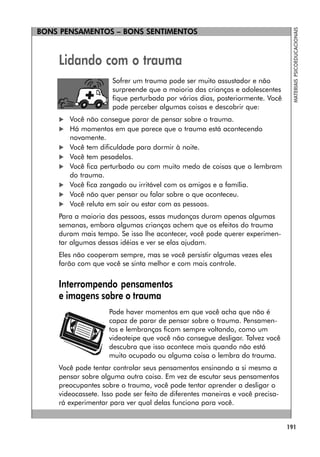 BONS PENSAMENTOS – BONS SENTIMENTOS
191
MATERIAIS
PSICOEDUCACIONAIS
Lidando com o trauma
Sofrer um trauma pode ser muito assustador e não
surpreende que a maioria das crianças e adolescentes
fique perturbada por vários dias, posteriormente. Você
pode perceber algumas coisas e descobrir que:
 Você não consegue parar de pensar sobre o trauma.
 Há momentos em que parece que o trauma está acontecendo
novamente.
 Você tem dificuldade para dormir à noite.
 Você tem pesadelos.
 Você fica perturbado ou com muito medo de coisas que o lembram
do trauma.
 Você fica zangado ou irritável com os amigos e a família.
 Você não quer pensar ou falar sobre o que aconteceu.
 Você reluta em sair ou estar com as pessoas.
Para a maioria das pessoas, essas mudanças duram apenas algumas
semanas, embora algumas crianças achem que os efeitos do trauma
duram mais tempo. Se isso lhe acontecer, você pode querer experimen-
tar algumas dessas idéias e ver se elas ajudam.
Eles não cooperam sempre, mas se você persistir algumas vezes eles
farão com que você se sinta melhor e com mais controle.
Interrompendo pensamentos
e imagens sobre o trauma
Pode haver momentos em que você acha que não é
capaz de parar de pensar sobre o trauma. Pensamen-
tos e lembranças ficam sempre voltando, como um
videoteipe que você não consegue desligar. Talvez você
descubra que isso acontece mais quando não está
muito ocupado ou alguma coisa o lembra do trauma.
Você pode tentar controlar seus pensamentos ensinando a si mesmo a
pensar sobre alguma outra coisa. Em vez de escutar seus pensamentos
preocupantes sobre o trauma, você pode tentar aprender a desligar o
videocassete. Isso pode ser feito de diferentes maneiras e você precisa-
rá experimentar para ver qual delas funciona para você.
 