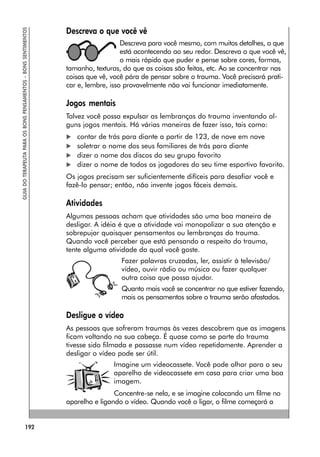 192
GUIA
DO
TERAPEUTA
PARA
OS
BONS
PENSAMENTOS
–
BONS
SENTIMENTOS
Descreva o que você vê
Descreva para você mesmo, com muitos detalhes, o que
está acontecendo ao seu redor. Descreva o que você vê,
o mais rápido que puder e pense sobre cores, formas,
tamanho, texturas, do que as coisas são feitas, etc. Ao se concentrar nas
coisas que vê, você pára de pensar sobre o trauma. Você precisará prati-
car e, lembre, isso provavelmente não vai funcionar imediatamente.
Jogos mentais
Talvez você possa expulsar as lembranças do trauma inventando al-
guns jogos mentais. Há várias maneiras de fazer isso, tais como:
 contar de trás para diante a partir de 123, de nove em nove
 soletrar o nome dos seus familiares de trás para diante
 dizer o nome dos discos do seu grupo favorito
 dizer o nome de todos os jogadores do seu time esportivo favorito.
Os jogos precisam ser suficientemente difíceis para desafiar você e
fazê-lo pensar; então, não invente jogos fáceis demais.
Atividades
Algumas pessoas acham que atividades são uma boa maneira de
desligar. A idéia é que a atividade vai monopolizar a sua atenção e
sobrepujar quaisquer pensamentos ou lembranças do trauma.
Quando você perceber que está pensando a respeito do trauma,
tente alguma atividade da qual você goste.
Fazer palavras cruzadas, ler, assistir à televisão/
vídeo, ouvir rádio ou música ou fazer qualquer
outra coisa que possa ajudar.
Quanto mais você se concentrar no que estiver fazendo,
mais os pensamentos sobre o trauma serão afastados.
Desligue o vídeo
As pessoas que sofreram traumas às vezes descobrem que as imagens
ficam voltando na sua cabeça. É quase como se parte do trauma
tivesse sido filmada e passasse num vídeo repetidamente. Aprender a
desligar o vídeo pode ser útil.
Imagine um videocassete. Você pode olhar para o seu
aparelho de videocassete em casa para criar uma boa
imagem.
Concentre-se nela, e se imagine colocando um filme no
aparelho e ligando o vídeo. Quando você o ligar, o filme começará a
 