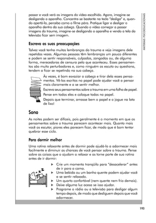 193
MATERIAIS
PSICOEDUCACIONAIS
passar e você verá as imagens do vídeo escolhido. Agora, imagine-se
desligando o aparelho. Concentre-se bastante na tecla “desliga” e, quan-
do apertá-la, perceba como o filme pára. Pratique ligar e desligar o
aparelho dentro da sua cabeça. Quando o vídeo começar a passar
imagens do trauma, imagine-se desligando o aparelho e vendo a tela da
televisão ficar sem imagem.
Escreva as suas preocupações
Talvez você tenha muitas lembranças do trauma e veja imagens dele
repetidas vezes. Algumas pessoas têm lembranças um pouco diferentes
e podem se sentir responsáveis, culpadas, zangadas ou, de alguma
forma, merecedoras de censura pelo que aconteceu. Esses pensamen-
tos são muito perturbadores e, como ninguém os escuta ou questiona,
tendem a ficar se repetindo na sua cabeça.
Às vezes, é bom esvaziar a cabeça e tirar dela esses pensa-
mentos. Vê-los escritos no papel pode ajudar você a pensar
mais claramente e a se sentir melhor.
Escreva seus pensamentos sobre o trauma em uma folha de papel.
Pense em todos eles e coloque todos no papel.
Depois que terminar, amasse bem o papel e o jogue na lata
de lixo!
Sono
As noites podem ser difíceis, pois geralmente é o momento em que os
pensamentos sobre o trauma parecem acontecer mais. Quanto mais
você os escutar, piores eles parecem ficar, de modo que é bom tentar
quebrar esse ciclo.
Para dormir melhor
Uma rotina relaxante antes de dormir pode ajudá-lo a adormecer mais
facilmente e diminuir as chances de você pensar sobre o trauma. Pense
sobre as coisas que o ajudam a relaxar e as torne parte de sua rotina
antes de ir dormir:
 Crie um momento tranqüilo para “desacelerar” antes
de ir para a cama.
 Uma bebida ou um banho quente podem ajudar você
a se sentir relaxado.
 Um quarto confortável (nem quente nem frio demais).
 Deixe alguma luz acesa se isso ajudar.
 Programe o rádio ou a televisão para desligar algum
tempo depois, de modo que desliguem depois que você
adormecer.
 