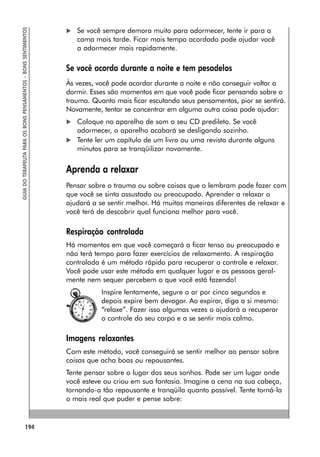 194
GUIA
DO
TERAPEUTA
PARA
OS
BONS
PENSAMENTOS
–
BONS
SENTIMENTOS
 Se você sempre demora muito para adormecer, tente ir para a
cama mais tarde. Ficar mais tempo acordado pode ajudar você
a adormecer mais rapidamente.
Se você acorda durante a noite e tem pesadelos
Às vezes, você pode acordar durante a noite e não conseguir voltar a
dormir. Esses são momentos em que você pode ficar pensando sobre o
trauma. Quanto mais ficar escutando seus pensamentos, pior se sentirá.
Novamente, tentar se concentrar em alguma outra coisa pode ajudar:
 Coloque no aparelho de som o seu CD predileto. Se você
adormecer, o aparelho acabará se desligando sozinho.
 Tente ler um capítulo de um livro ou uma revista durante alguns
minutos para se tranqüilizar novamente.
Aprenda a relaxar
Pensar sobre o trauma ou sobre coisas que o lembram pode fazer com
que você se sinta assustado ou preocupado. Aprender a relaxar o
ajudará a se sentir melhor. Há muitas maneiras diferentes de relaxar e
você terá de descobrir qual funciona melhor para você.
Respiração controlada
Há momentos em que você começará a ficar tenso ou preocupado e
não terá tempo para fazer exercícios de relaxamento. A respiração
controlada é um método rápido para recuperar o controle e relaxar.
Você pode usar este método em qualquer lugar e as pessoas geral-
mente nem sequer percebem o que você está fazendo!
Inspire lentamente, segure o ar por cinco segundos e
depois expire bem devagar. Ao expirar, diga a si mesmo:
“relaxe”. Fazer isso algumas vezes o ajudará a recuperar
o controle do seu corpo e a se sentir mais calmo.
Imagens relaxantes
Com este método, você conseguirá se sentir melhor ao pensar sobre
coisas que acha boas ou repousantes.
Tente pensar sobre o lugar dos seus sonhos. Pode ser um lugar onde
você esteve ou criou em sua fantasia. Imagine a cena na sua cabeça,
tornando-a tão repousante e tranqüila quanto possível. Tente torná-la
o mais real que puder e pense sobre:
 