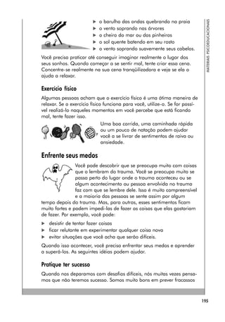 195
MATERIAIS
PSICOEDUCACIONAIS
 o barulho das ondas quebrando na praia
 o vento soprando nas árvores
 o cheiro do mar ou dos pinheiros
 o sol quente batendo em seu rosto
 o vento soprando suavemente seus cabelos.
Você precisa praticar até conseguir imaginar realmente o lugar dos
seus sonhos. Quando começar a se sentir mal, tente criar essa cena.
Concentre-se realmente na sua cena tranqüilizadora e veja se ela o
ajuda a relaxar.
Exercício físico
Algumas pessoas acham que o exercício físico é uma ótima maneira de
relaxar. Se o exercício físico funciona para você, utilize-o. Se for possí-
vel realizá-lo naqueles momentos em você percebe que está ficando
mal, tente fazer isso.
Uma boa corrida, uma caminhada rápida
ou um pouco de natação podem ajudar
você a se livrar de sentimentos de raiva ou
ansiedade.
Enfrente seus medos
Você pode descobrir que se preocupa muito com coisas
que o lembram do trauma. Você se preocupa muito se
passa perto do lugar onde o trauma aconteceu ou se
algum acontecimento ou pessoa envolvida no trauma
faz com que se lembre dele. Isso é muito compreensível
e a maioria das pessoas se sente assim por algum
tempo depois do trauma. Mas, para outras, esses sentimentos ficam
muito fortes e podem impedi-las de fazer as coisas que elas gostariam
de fazer. Por exemplo, você pode:
 desistir de tentar fazer coisas
 ficar relutante em experimentar qualquer coisa nova
 evitar situações que você acha que serão difíceis.
Quando isso acontecer, você precisa enfrentar seus medos e aprender
a superá-los. As seguintes idéias podem ajudar.
Pratique ter sucesso
Quando nos deparamos com desafios difíceis, nós muitas vezes pensa-
mos que não teremos sucesso. Somos muito bons em prever fracassos
 