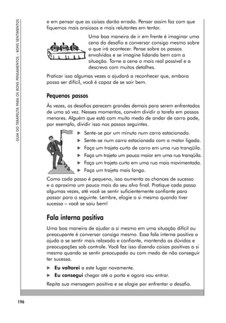 196
GUIA
DO
TERAPEUTA
PARA
OS
BONS
PENSAMENTOS
–
BONS
SENTIMENTOS
e em pensar que as coisas darão errado. Pensar assim faz com que
fiquemos mais ansiosos e mais relutantes em tentar.
Uma boa maneira de ir em frente é imaginar uma
cena do desafio e conversar consigo mesmo sobre
o que irá acontecer. Pense sobre os passos
envolvidos e se imagine lidando bem com a
situação. Torne a cena o mais real possível e a
descreva com muitos detalhes.
Praticar isso algumas vezes o ajudará a reconhecer que, embora
possa ser difícil, você é capaz de se sair bem.
Pequenos passos
Às vezes, os desafios parecem grandes demais para serem enfrentados
de uma só vez. Nesses momentos, convém dividir a tarefa em passos
menores. Alguém que está com muito medo de andar de carro pode,
por exemplo, dividir isso nos passos seguintes.
 Sente-se por um minuto num carro estacionado.
 Sente-se num carro estacionado com o motor ligado.
 Faça um trajeto curto de carro em uma rua tranqüila.
 Faça um trajeto um pouco maior em uma rua tranqüila.
 Faça um trajeto curto em uma rua mais movimentada.
 Faça um trajeto mais longo.
Como cada passo é pequeno, isso aumenta as chances de sucesso
e o aproxima um pouco mais do seu alvo final. Pratique cada passo
algumas vezes, até você se sentir suficientemente confiante para
passar para o seguinte. Lembre, elogie a si mesmo quando tiver
sucesso – você se saiu bem!
Fala interna positiva
Uma boa maneira de ajudar a si mesmo em uma situação difícil ou
preocupante é conversar consigo mesmo. Essa fala interna positiva o
ajuda a se sentir mais relaxado e confiante, mantendo as dúvidas e
preocupações sob controle. Você faz isso dizendo coisas positivas a si
mesmo quando se sentir preocupado ou com medo de não conseguir
ter sucesso.
 Eu voltarei a este lugar novamente.
 Eu consegui chegar até a porta e agora vou entrar.
Repita sua mensagem positiva e se elogie por enfrentar o desafio.
 