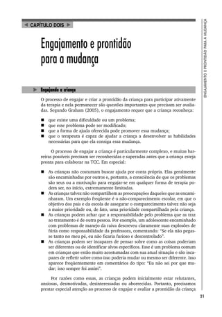 21
ENGAJAMENTO
E
PRONTIDÃO
PARA
A
MUDANÇA
Engajamento e prontidão
para a mudança
Engajando a criança
O processo de engajar e criar a prontidão da criança para participar ativamente
da terapia e nela permanecer são questões importantes que precisam ser avalia-
das. Segundo Graham (2005), o engajamento requer que a criança reconheça:
 que existe uma dificuldade ou um problema;
 que esse problema pode ser modificado;
 que a forma de ajuda oferecida pode promover essa mudança;
 que o terapeuta é capaz de ajudar a criança a desenvolver as habilidades
necessárias para que ela consiga essa mudança.
O processo de engajar a criança é particularmente complexo, e muitas bar-
reiras possíveis precisam ser reconhecidas e superadas antes que a criança esteja
pronta para colaborar na TCC. Em especial:
 As crianças não costumam buscar ajuda por conta própria. Elas geralmente
são encaminhadas por outros e, portanto, a consciência de que os problemas
são seus ou a motivação para engajar-se em qualquer forma de terapia po-
dem ser, no início, extremamente limitadas.
 As crianças talvez não compartilhem as preocupações daqueles que as encami-
nharam. Um exemplo freqüente é o não-comparecimento escolar, em que o
objetivo dos pais e da escola de assegurar o comparecimento talvez não seja
a maior prioridade ou, de fato, uma prioridade compartilhada pela criança.
 As crianças podem achar que a responsabilidade pelo problema que as traz
ao tratamento é de outra pessoa. Por exemplo, um adolescente encaminhado
com problemas de manejo da raiva descreveu claramente suas explosões de
fúria como responsabilidade da professora, comentando: “Se ela não pegas-
se tanto no meu pé, eu não ficaria furioso e descontrolado”.
 As crianças podem ser incapazes de pensar sobre como as coisas poderiam
ser diferentes ou de identificar alvos específicos. Esse é um problema comum
em crianças que estão muito acostumadas com sua atual situação e são inca-
pazes de refletir sobre como isso poderia mudar ou mesmo ser diferente. Isso
aparece freqüentemente em comentários do tipo: “Eu não sei por que mu-
dar; isso sempre foi assim”.
Por razões como essas, as crianças podem inicialmente estar relutantes,
ansiosas, desmotivadas, desinteressadas ou aborrecidas. Portanto, precisamos
prestar especial atenção ao processo de engajar e avaliar a prontidão da criança
CAPÍTULO DOIS
 