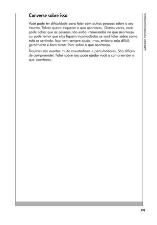 197
MATERIAIS
PSICOEDUCACIONAIS
Converse sobre isso
Você pode ter dificuldade para falar com outras pessoas sobre o seu
trauma. Talvez queira esquecer o que aconteceu. Outras vezes, você
pode achar que as pessoas não estão interessadas no que aconteceu
ou pode temer que elas fiquem incomodadas se você falar sobre como
está se sentindo. Isso nem sempre ajuda, mas, embora seja difícil,
geralmente é bom tentar falar sobre o que aconteceu.
Traumas são eventos muito assustadores e perturbadores. São difíceis
de compreender. Falar sobre isso pode ajudar você a compreender o
que aconteceu.
 