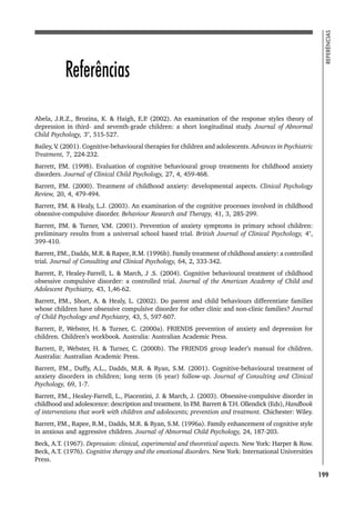199
REFERÊNCIAS
Referências
Abela, J.R.Z., Brozina, K.  Haigh, E.P
. (2002). An examination of the response styles theory of
depression in third- and seventh-grade children: a short longitudinal study. Journal of Abnormal
Child Psychology, 3°, 515-527.
Bailey, V
. (2001). Cognitive-behavioural therapies for children and adolescents. Advances in Psychiatric
Treatment, 7, 224-232.
Barrett, P
.M. (1998). Evaluation of cognitive behavioural group treatments for childhood anxiety
disorders. Journal of Clinical Child Psychology, 27, 4, 459-468.
Barrett, P
.M. (2000). Treatment of childhood anxiety: developmental aspects. Clinical Psychology
Review, 20, 4, 479-494.
Barrett, P
.M.  Healy, L.J. (2003). An examination of the cognitive processes involved in childhood
obsessive-compulsive disorder. Behaviour Research and Therapy, 41, 3, 285-299.
Barrett, P
.M.  Turner, V
.M. (2001). Prevention of anxiety symptoms in primary school children:
preliminary results from a universal school based trial. British Journal of Clinical Psychology, 4°,
399-410.
Barrett, P
.M., Dadds, M.R.  Rapee, R.M. (1996b). Family treatment of childhood anxiety: a controlled
trial. Journal of Consulting and Clinical Psychology, 64, 2, 333-342.
Barrett, P
., Healey-Farrell, L.  March, J .S. (2004). Cognitive behavioural treatment of childhood
obsessive compulsive disorder: a controlled trial. Journal of the American Academy of Child and
Adolescent Psychiatry, 43, 1,46-62.
Barrett, P
.M., Short, A.  Healy, L. (2002). Do parent and child behaviours differentiate families
whose children have obsessive compulsive disorder for other clinic and non-clinic families? Journal
of Child Psychology and Psychiatry, 43, 5, 597-607.
Barrett, P
., Webster, H.  Turner, C. (2000a). FRIENDS prevention of anxiety and depression for
children. Children’s workbook. Australia: Australian Academic Press.
Barrett, P
., Webster, H.  Turner, C. (2000b). The FRIENDS group leader’s manual for children.
Australia: Australian Academic Press.
Barrett, P
.M., Duffy, A.L., Dadds, M.R.  Ryan, S.M. (2001). Cognitive-behavioural treatment of
anxiety disorders in children; long term (6 year) follow-up. Journal of Consulting and Clinical
Psychology, 69, 1-7.
Barrett, P
.M., Healey-Farrell, L., Piacentini, J.  March, J. (2003). Obsessive-compulsive disorder in
childhood and adolescence: description and treatment. In P
.M. Barrett  T.H. Ollendick (Eds), Handbook
of interventions that work with children and adolescents; prevention and treatment. Chichester: Wiley.
Barrett, P
.M., Rapee, R.M., Dadds, M.R.  Ryan, S.M. (1996a). Family enhancement of cognitive style
in anxious and aggressive children. Journal of Abnormal Child Psychology, 24, 187-203.
Beck, A.T. (1967). Depression: clinical, experimental and theoretical aspects. New York: Harper  Row.
Beck, A.T. (1976). Cognitive therapy and the emotional disorders. New York: International Universities
Press.
 