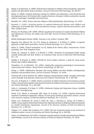 200
GUIA
DO
TERAPEUTA
PARA
OS
BONS
PENSAMENTOS
–
BONS
SENTIMENTOS
Bogels, S.  Zigterman, D. (2000). Dysfunctional cognitions in children with social phobia, separation
anxiety and generalised anxiety disorders. Journal of Abnormal Child Psychology, 28, 205-211.
Bolton, D. (2004). Cognitive behaviour therapy for children and adolescents: some theoretical and
developmental issues. In P
. Graham (Ed), Cognitive behaviour therapy for children and families (second
edition). Cambridge: Cambridge University Press.
Brandell, J.R. (1984). Stories and story telling in child psychotherapy. Psychotherapy, 21, 54-62.
Braswell, L. (1991). Involving parents in cognitive-behavioural therapy with children and
adolescents. In P
. Kendall (Ed), Child and adolescent therapy: cognitive behavioural procedures. New
York: Guilford Press.
Brestan, E.V
.  Eyberg, S.M. (1998). Effective psychosocial treatment of conduct disordered children
and adolescents; 29 years, 82 studies and 5,272 kids. Journal of Clinical Child Psychology, 27, 2,
180-189.
British Psychological Society (2002). Drawing on the evidence. Leicester: BPS.
Bugental, D.B., Ellerson, P
.C., Lin, E.K., Rainey, B., Kokotovic, A.  O’Hara, N. (2002). A cognitive
approach to child abuse prevention. Journal of Family Psychology, 16, 3, 243-258.
Butler. G. (1998). Clinical formulation. In A.S. Bellack  M. Hersen (Eds), Comprehensive clinical
psychology. New York: Pergamon Press.
Celano, M., Hazzard, A., Webb, C.  McCall, C. (1996). Treatment of traumagenic beliefs among
sexually abused girls and their mothers: an evaluation study. Journal of Abnormal Child Psychology,
24, 1-16.
Chalder, T.  Hussain, K. (2002). Self-help for chronic fatigue syndrome: a guide for young people.
Oxford: Blue Stallion Publications.
Chambless, D.I.  Ollendick, T.H. (2001). Empirically supported psychological interventions:
controversies and evidence. Annual Review of Psychology, 52, 685-716.
Chang, J. (1999). Collaborative therapies with young children and their families: developmental,
pragmatic and procedural issues. Journal of Systemic Therapies, 14, 44-64.
Charlesworth, G.M.  Reichelt, F.K. (2004). Keeping conceptualisation simple: examples with family
carers of people with dementia. Behavioural and Cognitive Psychotherapy, 32, 4, 401-409.
Chu, B.C.  Kendall, P .C. (2004). Positive association of child involvement and treatment outcome
within a manual based cognitive-behavioural treatment for children with anxiety. Journal of Consulting
and Clinical Psychology, 72, 5, 821-829.
Clark, G., Lewinsohn, P
.  Hops, H. (1990). Adolescent Coping with Depression Course. Available
from http://www.kpchr.org/
Clarke, G.N., Rhode, P
., Lewinsohn, P
.M., Hops, H.  Seeley, ].R. (1999). Cognitive behavioural
treatment of adolescent depression: efficacy of acute group treatment and booster sessions. Journal
of the American Academy of Child and Adolescent Psychiatry, 38, 3, 272-279.
Clarke, G.N., Hombrook, M., Lynch, F., Polen, M., Gale, J., O’Connor, E., Seeley, J.R.  Debar, L.
(2002). Group cognitive-behavioural treatment for depressed adolescent offspring of depressed patients
in a health maintenance organisation. Journal of the American Academy of Child and Adolescent
Psychiatry, 41, 3, 305-313.
Cobham, V .E., Dadds, M.R.  Spence, S.H. (1998). The role of parental anxiety in the treatment of
childhood anxiety. Journal of Consulting and Clinical Psychology, 66, 6, 893-905.
Cohen, J.A.  Mannarino, A.P
. (1996). A treatment outcome study for sexually abused preschool children:
initial findings. Journal of the American Academy of Child and Adolescent Psychiatry, 35, 42-50.
 
