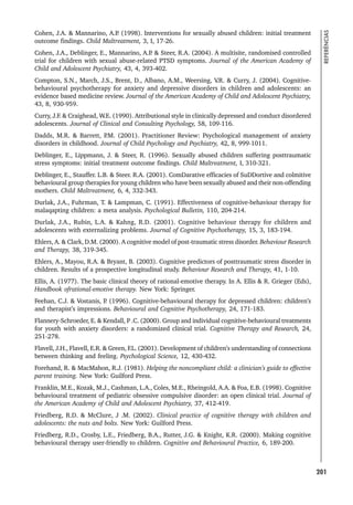 201
REFERÊNCIAS
Cohen, J.A.  Mannarino, A.P
. (1998). Interventions for sexually abused children: initial treatment
outcome findings. Child Maltreatment, 3, I, 17-26.
Cohen, J.A., Deblinger, E., Mannarino, A.P
.  Steer, R.A. (2004). A multisite, randomised controlled
trial for children with sexual abuse-related PTSD symptoms. Journal of the American Academy of
Child and Adolescent Psychiatry, 43, 4, 393-402.
Compton, S.N., March, J.S., Brent, D., Albano, A.M., Weersing, V
.R.  Curry, J. (2004). Cognitive-
behavioural psychotherapy for anxiety and depressive disorders in children and adolescents: an
evidence based medicine review. Journal of the American Academy of Child and Adolescent Psychiatry,
43, 8, 930-959.
Curry, J.F.  Craighead, W.E. (1990). Attributional style in clinically depressed and conduct disordered
adolescents. Journal of Clinical and Consulting Psychology, 58, 109-116.
Dadds, M.R.  Barrett, P
.M. (2001). Practitioner Review: Psychological management of anxiety
disorders in childhood. Journal of Child Psychology and Psychiatry, 42, 8, 999-1011.
Deblinger, E., Lippmann, J.  Steer, R. (1996). Sexually abused children suffering posttraumatic
stress symptoms: initial treatment outcome findings. Child Maltreatment, I, 310-321.
Deblinger, E., Stauffer. L.B.  Steer. R.A. (2001). ComDarative efficacies of SuDDortive and colmitive
behavioural group therapies for young children who have been sexually abused and their non-offending
mothers. Child Maltreatment, 6, 4, 332-343.
Durlak, J.A., Fuhrman, T.  Lampman, C. (1991). Effectiveness of cognitive-behaviour therapy for
malaqapting children: a meta analysis. Psychological Bulletin, 110, 204-214.
Durlak, J.A., Rubin, L.A.  Kahng, R.D. (2001). Cognitive behaviour therapy for children and
adolescents with externalizing problems. Journal of Cognitive Psychotherapy, 15, 3, 183-194.
Ehlers, A.  Clark, D.M. (2000). A cognitive model of post-traumatic stress disorder. Behaviour Research
and Therapy, 38, 319-345.
Ehlers, A., Mayou, R.A.  Bryant, B. (2003). Cognitive predictors of posttraumatic stress disorder in
children. Results of a prospective longitudinal study. Behaviour Research and Therapy, 41, 1-10.
Ellis, A. (1977). The basic clinical theory of rational-emotive therapy. In A. Ellis  R. Grieger (Eds),
Handbook ofrational-emotive therapy. New York: Springer.
Feehan, C.J.  Vostanis, P
. (1996). Cognitive-behavioural therapy for depressed children: children’s
and therapist’s impressions. Behavioural and Cognitive Psychotherapy, 24, 171-183.
Flannery-Schroeder, E.  Kendall, P .C. (2000). Group and individual cognitive-behavioural treatments
for youth with anxiety disorders: a randomized clinical trial. Cognitive Therapy and Research, 24,
251-278.
Flavell, J.H., Flavell, E.R.  Green, F.L. (2001). Development of children’s understanding of connections
between thinking and feeling. Psychological Science, 12, 430-432.
Forehand, R.  MacMahon, R.J. (1981). Helping the noncompliant child: a clinician’s guide to effective
parent training. New York: Guilford Press.
Franklin, M.E., Kozak, M.J., Cashman, L.A., Coles, M.E., Rheingold, A.A.  Foa, E.B. (1998). Cognitive
behavioural treatment of pediatric obsessive compulsive disorder: an open clinical trial. Journal of
the American Academy of Child and Adolescent Psychiatry, 37, 412-419.
Friedberg, R.D.  McClure, J .M. (2002). Clinical practice of cognitive therapy with children and
adolescents: the nuts and bolts. New York: Guilford Press.
Friedberg, R.D., Crosby, L.E., Friedberg, B.A., Rutter, J.G.  Knight, K.R. (2000). Making cognitive
behavioural therapy user-friendly to children. Cognitive and Behavioural Practice, 6, 189-200.
 