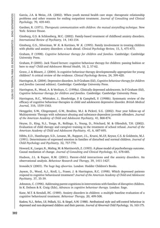 202
GUIA
DO
TERAPEUTA
PARA
OS
BONS
PENSAMENTOS
–
BONS
SENTIMENTOS
Garcia, J.A.  Weisz, J.R. (2002). When youth mental health care stops: therapeutic relationship
problems and other reasons for ending outpatient treatment. Journal of Consulting and Clinical
Psychology, 70, 439-443.
Gardner, R. (1971). Therapeutic communication with children: the mutual storytelling technique. New
York: Science House.
Ginsburg, G.S.  Schlossberg, M.C. (2002). Family-based treatment of childhood anxiety disorders.
International Review of Psychiatry, 14, 143-154.
Ginsburg, G.S., Silverman, W .K.  Kurtines, W .K. (1995). Family involvement in treating children
with phobic and anxiety disorders: a look ahead. Clinical Psychology Review, 15, 5, 475-473.
Graham, P
. (1998). Cognitive behaviour therapy for children and families. Cambridge: Cambridge
University Press.
Graham, P
. (2005). Jack Tizard lecture: cognitive behaviour therapy for children: passing fashion or
here to stay? Child and Adolescent Mental Health, 10, 2, 57-62.
Grave, J.  Blissett, J. (2004). Is cognitive behaviour therapy developmentally appropriate for young
children? A critical review of the evidence. Clinical Psychology Review, 24, 399-420.
Harrington, R. (2004). Depressive disorders. In P
. Graham (Ed), Cognitive behaviour therapy for children
and families (second edition). Cambridge: Cambridge University Press.
Harrington, R., Wood, A.  Verduyn, C. (1998a). Clinically depressed adolescents. In P
. Graham (Ed),
Cognitive behaviour therapy for children and families. Cambridge: Cambridge University Press.
Harrington, R.C., Whittaker, J., Shoebridge, P
.  Campbell, F. (1998b). Systematic review of the
efficacy of cognitive behaviour therapies in child and adolescent depressive disorder. British Medical
Journal, 316, 1559-1563.
Henggeler, S.W., Clingempeel, G.W., Brodino, M.J.  Pickrel, S.G. (2002). Four year follow-up of
Multisystemic Therapy with substance-abusing and substance-dependent juvenile offenders. Journal
of the American Academy of Child and Adolescent Psychiatry, 41, 868-874.
Heyne, D., King, N.J., Tonge, B., Rollings, S., Young, D., Pritchard, M.  Ollendick, T.H. (2002).
Evaluation of child therapy and caregiver training in the treatment of school refusal. Journal of the
American Academy of Child and Adolescent Psychiatry, 41, 6, 687-695.
Hibbs, E.D., Hamburger, S.D., Lenane, M., Rapport, J.L., Kruesi, M.J.P
., Keysor, C.S.  Goldstein, M.J.
(1991). Determinants of expressed emotion in families of disturbed and normal children. Journal of
Child Psychology and Psychiatry, 32, 757-770.
Howard, K., Lueger, R., Maling, M.  Martinovich, Z. (1993). A phase model of psychotherapy outcome.
Causal mediation of change. Journal of Consulting and Clinical Psychology, 61, 678-685.
Hudson, J.L.  Rapee, R.M. (2001). Parent-child interactions and the anxiety disorders. An
observational analysis. Behaviour Research and Therapy, 39, 1411-1427.
Ironside,V
. (2003). The huge bag ofworries. London: Hodder Children’s Books.
Jayson, D., Wood, A.J., Kroll, L., Fraser, J.  Harrington, R.C. (1998). Which depressed patients
respond to cognitive behavioural treatment? Journal of the American Academy of Child and Adolescent
Psychiatry, 37, 35-39.
Johnston, C. (1996). Addressing parent cognitions in interventions with families of disruptive children.
In K. Dobson  K. Craig (Eds), Advances in cognitive behaviour therapy. London: Sage.
Kane, M.T.  Kendall, P
.C. (1989). Anxiety disorders in children: a multiple baseline evaluation of a
cognitive behavioural treatment. Behaviour Therapy, 20, 499-508.
Kaslow, N.J., Rehm, I.P
., Pollack, S.L.  Siegel, A.W
. (1988). Attributional style and self-control behaviour in
depressed and non-depressed children and their parents. Journal of Abnormal Child Psychology, 16, 163-175.
 