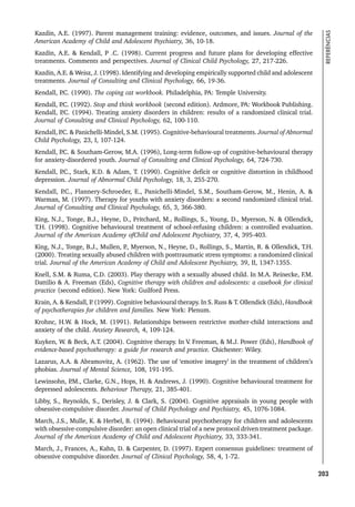 203
REFERÊNCIAS
Kazdin, A.E. (1997). Parent management training: evidence, outcomes, and issues. Journal of the
American Academy of Child and Adolescent Psychiatry, 36, 10-18.
Kazdin, A.E.  Kendall, P .C. (1998). Current progress and future plans for developing effective
treatments. Comments and perspectives. Journal of Clinical Child Psychology, 27, 217-226.
Kazdin, A.E.  Weisz, J. (1998). Identifying and developing empirically supported child and adolescent
treatments. Journal of Consulting and Clinical Psychology, 66, 19-36.
Kendall, P
.C. (1990). The coping cat workbook. Philadelphia, PA: Temple University.
Kendall, P
.C. (1992). Stop and think workbook (second edition). Ardmore, PA: Workbook Publishing.
Kendall, P
.C. (1994). Treating anxiety disorders in children: results of a randomized clinical trial.
Journal of Consulting and Clinical Psychology, 62, 100-110.
Kendall, P
.C.  Panichelli-Mindel, S.M. (1995). Cognitive-behavioural treatments. Journal of Abnormal
Child Psychology, 23, I, 107-124.
Kendall, P
.C.  Southam-Gerow, M.A. (1996), Long-term follow-up of cognitive-behavioural therapy
for anxiety-disordered youth. Journal of Consulting and Clinical Psychology, 64, 724-730.
Kendall, P
.C., Stark, K.D.  Adam, T. (1990). Cognitive deficit or cognitive distortion in childhood
depression. Journal of Abnormal Child Psychology, 18, 3, 255-270.
Kendall, P
.C., Flannery-Schroeder, E., Panichelli-Mindel, S.M., Southam-Gerow, M., Henin, A. 
Warman, M. (1997). Therapy for youths with anxiety disorders: a second randomized clinical trial.
Journal of Consulting and Clinical Psychology, 65, 3, 366-380.
King, N.J., Tonge, B.J., Heyne, D., Pritchard, M., Rollings, S., Young, D., Myerson, N.  Ollendick,
T.H. (1998). Cognitive behavioural treatment of school-refusing children: a controlled evaluation.
Journal of the American Academy ofChild and Adolescent Psychiatry, 37, 4, 395-403.
King, N.J., Tonge, B.J., Mullen, P
., Myerson, N., Heyne, D., Rollings, S., Martin, R.  Ollendick, T.H.
(2000). Treating sexually abused children with posttraumatic stress symptoms: a randomized clinical
trial. Journal of the American Academy of Child and Adolescent Psychiatry, 39, II, 1347-1355.
Knell, S.M.  Ruma, C.D. (2003). Play therapy with a sexually abused child. In M.A. Reinecke, F.M.
Dattilio  A. Freeman (Eds), Cognitive therapy with children and adolescents: a casebook for clinical
practice (second edition). New York: Guilford Press.
Krain, A.  Kendall, P
. (1999). Cognitive behavioural therapy. In S. Russ  T. Ollendick (Eds), Handbook
of psychotherapies for children and families. New York: Plenum.
Krohnc, H.W.  Hock, M. (1991). Relationships between restrictive mother-child interactions and
anxiety of the child. Anxiety Research, 4, 109-124.
Kuyken, W.  Beck, A.T. (2004). Cognitive therapy. In V
. Freeman,  M.J. Power (Eds), Handbook of
evidence-based psychotherapy: a guide for research and practice. Chichester: Wiley.
Lazarus, A.A.  Abramovitz, A. (1962). The use of ‘emotive imagery’ in the treatment of children’s
phobias. Journal of Mental Science, 108, 191-195.
Lewinsohn, P
.M., Clarke, G.N., Hops, H.  Andrews, J. (1990). Cognitive behavioural treatment for
depressed adolescents. Behaviour Therapy, 21, 385-401.
Libby, S., Reynolds, S., Derisley, J.  Clark, S. (2004). Cognitive appraisals in young people with
obsessive-compulsive disorder. Journal of Child Psychology and Psychiatry, 45, 1076-1084.
March, J.S., Mulle, K.  Herbel, B. (1994). Behavioural psychotherapy for children and adolescents
with obsessive-compulsive disorder: an open clinical trial of a new protocol driven treatment package.
Journal of the American Academy of Child and Adolescent Psychiatry, 33, 333-341.
March, J., Frances, A., Kahn, D.  Carpenter, D. (1997). Expert consensus guidelines: treatment of
obsessive compulsive disorder. Journal of Clinical Psychology, 58, 4, 1-72.
 