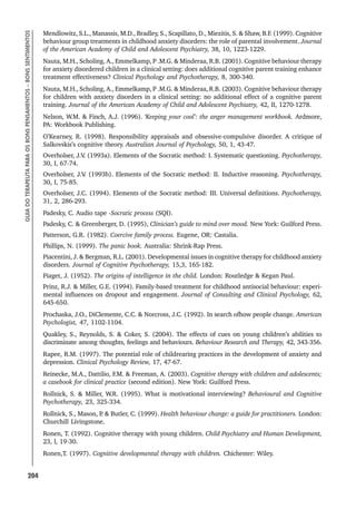 204
GUIA
DO
TERAPEUTA
PARA
OS
BONS
PENSAMENTOS
–
BONS
SENTIMENTOS
Mendlowitz, S.L., Manassis, M.D., Bradley, S., Scapillato, D., Miezitis, S.  Shaw, B.F. (1999). Cognitive
behaviour group treatments in childhood anxiety disorders: the role of parental involvement. Journal
of the American Academy of Child and Adolescent Psychiatry, 38, 10, 1223-1229.
Nauta, M.H., Scholing, A., Emmelkamp, P .M.G.  Minderaa, R.B. (2001). Cognitive behaviour therapy
for anxiety disordered children in a clinical setting: does additional cognitive parent training enhance
treatment effectiveness? Clinical Psychology and Psychotherapy, 8, 300-340.
Nauta, M.H., Scholing, A., Emmelkamp, P .M.G.  Minderaa, R.B. (2003). Cognitive behaviour therapy
for children with anxiety disorders in a clinical setting: no additional effect of a cognitive parent
training. Journal of the American Academy of Child and Adolescent Psychiatry, 42, II, 1270-1278.
Nelson, W.M.  Finch, A.J. (1996). ‘Keeping your cool’: the anger management workbook. Ardmore,
PA: Workbook Publishing.
O’Kearney, R. (1998). Responsibility appraisals and obsessive-compulsive disorder. A critique of
Salkovskis’s cognitive theory. Australian Journal of Psychology, 50, 1, 43-47.
Overholser, J.V
. (1993a). Elements of the Socratic method: I. Systematic questioning. Psychotherapy,
30, I, 67-74.
Overholser, J.V
. (1993b). Elements of the Socratic method: II. Inductive reasoning. Psychotherapy,
30, I, 75-85.
Overholser, J.C. (1994). Elements of the Socratic method: III. Universal definitions. Psychotherapy,
31, 2, 286-293.
Padesky, C. Audio tape -Socratic process (SQI).
Padesky, C.  Greenberger, D. (1995), Clinician’s guide to mind over mood. New York: Guilford Press.
Patterson, G.R. (1982). Coercive family process. Eugene, OR: Castalia.
Phillips, N. (1999). The panic book. Australia: Shrink-Rap Press.
Piacentini, J.  Bergman, R.L. (2001). Developmental issues in cognitive therapy for childhood anxiety
disorders. Journal of Cognitive Psychotherapy, 15,3, 165-182.
Piaget, J. (1952). The origins of intelligence in the child. London: Routledge  Kegan Paul.
Prinz, R.J.  Miller, G.E. (1994). Family-based treatment for childhood antisocial behaviour: experi-
mental influences on dropout and engagement. Journal of Consulting and Clinical Psychology, 62,
645-650.
Prochaska, J.O., DiClemente, C.C.  Norcross, J.C. (1992). In search ofhow people change. American
Psychologist, 47, 1102-1104.
Quakley, S., Reynolds, S.  Coker, S. (2004). The effects of cues on young children’s abilities to
discriminate among thoughts, feelings and behaviours. Behaviour Research and Therapy, 42, 343-356.
Rapee, R.M. (1997). The potential role of childrearing practices in the development of anxiety and
depression. Clinical Psychology Review, 17, 47-67.
Reinecke, M.A., Dattilio, F.M.  Freeman, A. (2003). Cognitive therapy with children and adolescents;
a casebook for clinical practice (second edition). New York: Guilford Press.
Rollnick, S.  Miller, W.R. (1995). What is motivational interviewing? Behavioural and Cognitive
Psychotherapy, 23, 325-334.
Rollnick, S., Mason, P
.  Butler, C. (1999). Health behaviour change: a guide for practitioners. London:
Churchill Livingstone.
Ronen, T. (1992). Cognitive therapy with young children. Child Psychiatry and Human Development,
23, l, 19-30.
Ronen,T. (1997). Cognitive developmental therapy with children. Chichester: Wiley.
 