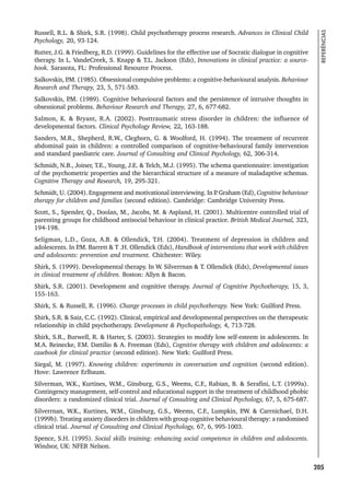 205
REFERÊNCIAS
Russell, R.L.  Shirk, S.R. (1998). Child psychotherapy process research. Advances in Clinical Child
Psychology, 20, 93-124.
Rutter, J.G.  Friedberg, R.D. (1999). Guidelines for the effective use of Socratic dialogue in cognitive
therapy. In L. VandeCreek, S. Knapp  T.L. Jackson (Eds), Innovations in clinical practice: a source-
book. Sarasota, FL: Professional Resource Process.
Salkovskis, P
.M. (1985). Obsessional compulsive problems: a cognitive-behavioural analysis. Behaviour
Research and Therapy, 23, 5, 571-583.
Salkovskis, P
.M. (1989). Cognitive behavioural factors and the persistence of intrusive thoughts in
obsessional problems. Behaviour Research and Therapy, 27, 6, 677-682.
Salmon, K.  Bryant, R.A. (2002). Posttraumatic stress disorder in children: the influence of
developmental factors. Clinical Psychology Review, 22, 163-188.
Sanders, M.R., Shepherd, R.W., Cleghorn, G.  Woolford, H. (1994). The treatment of recurrent
abdominal pain in children: a controlled comparison of cognitive-behavioural family intervention
and standard paediatric care. Journal of Consulting and Clinical Psychology, 62, 306-314.
Schmidt, N.B., Joiner, T.E., Young, J.E.  Telch, M.J. (1995). The schema questionnaire: investigation
of the psychometric properties and the hierarchical structure of a measure of maladaptive schemas.
Cognitive Therapy and Research, 19, 295-321.
Schmidt, U. (2004). Engagement and motivational interviewing. In P
. Graham (Ed), Cognitive behaviour
therapy for children and families (second edition). Cambridge: Cambridge University Press.
Scott, S., Spender, Q., Doolan, M., Jacobs, M.  Aspland, H. (2001). Multicentre controlled trial of
parenting groups for childhood antisocial behaviour in clinical practice. British Medical Journal, 323,
194-198.
Seligman, L.D., Goza, A.B.  Ollendick, T.H. (2004). Treatment of depression in children and
adolescents. In P
.M. Barrett  T .H. Ollendick (Eds), Handbook of interventions that work with children
and adolescents: prevention and treatment. Chichester: Wiley.
Shirk, S. (1999). Developmental therapy. In W. Silverrnan  T. Ollendick (Eds), Developmental issues
in clinical treatment of children. Boston: Allyn  Bacon.
Shirk, S.R. (2001). Development and cognitive therapy. Journal of Cognitive Psychotherapy, 15, 3,
155-163.
Shirk, S.  Russell, R. (1996). Change processes in child psychotherapy. New York: Guilford Press.
Shirk, S.R.  Saiz, C.C. (1992). Clinical, empirical and developmental perspectives on the therapeutic
relationship in child psychotherapy. Development  Psychopathology, 4, 713-728.
Shirk, S.R., Burwell, R.  Harter, S. (2003). Strategies to modify low self-esteem in adolescents. In
M.A. Reinecke, F.M. Dattilio  A. Freeman (Eds), Cognitive therapy with children and adolescents: a
casebook for clinical practice (second edition). New York: Guilford Press.
Siegal, M. (1997). Knowing children: experiments in conversation and cognition (second edition).
Hove: Lawrence Erlbaum.
Silverman, W.K., Kurtines, W.M., Ginsburg, G.S., Weems, C.F., Rabian, B.  Serafini, L.T. (1999a).
Contingency management, self-control and educational support in the treatment of childhood phobic
disorders: a randomized clinical trial. Journal of Consulting and Clinical Psychology, 67, 5, 675-687.
Silverrnan, W.K., Kurtines, W.M., Ginsburg, G.S., Weems, C.F., Lumpkin, P
.W.  Carrnichael, D.H.
(1999b). Treating anxiety disorders in children with group cognitive behavioural therapy: a randomised
clinical trial. Journal of Consulting and Clinical Psychology, 67, 6, 995-1003.
Spence, S.H. (1995). Social skills training: enhancing social competence in children and adolescents.
Windsor, UK: NFER Nelson.
 