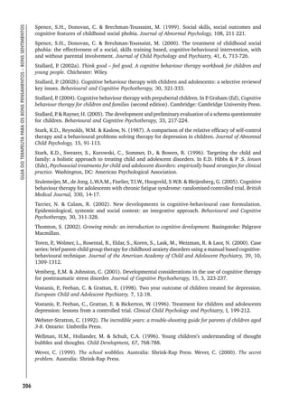 206
GUIA
DO
TERAPEUTA
PARA
OS
BONS
PENSAMENTOS
–
BONS
SENTIMENTOS
Spence, S.H., Donovan, C.  Brechman-Toussaint, M. (1999). Social skills, social outcomes and
cognitive features of childhood social phobia. Journal of Abnormal Psychology, 108, 211-221.
Spence, S.H., Donovan, C.  Brechman-Toussaint, M. (2000). The treatment of childhood social
phobia: the effectiveness of a social, skills training based, cognitive-behavioural intervention, with
and without parental involvement. Journal of Child Psychology and Psychiatry, 41, 6, 713-726.
Stallard, P
. (2002a). Think good – feel good. A cognitive behaviour therapy workbook for children and
young people. Chichester: Wiley.
Stallard, P
. (2002b). Cognitive behaviour therapy with children and adolescents: a selective reviewof
key issues. Behavioural and Cognitive Psychotherapy, 30, 321-333.
Stallard, P
. (2004). Cognitive behaviour therapy with prepubertal children. In P
. Graham (Ed), Cognitive
behaviour therapy for children and families (second edition). Cambridge: Cambridge University Press.
Stallard, P
.  Rayner, H. (2005). The development and preliminary evaluation of a schema questionnaire
for children. Behavioural and Cognitive Psychotherapy, 33, 217-224.
Stark, K.D., Reynolds, W.M.  Kaslow, N. (1987). A comparison of the relative efficacy of self-control
therapy and a behavioural problems solving therapy for depression in children. Journal of Abnonnal
Child Psychology, 15, 91-113.
Stark, K.D., Swearer, S., Kurowski, C., Sommer, D.,  Bowen, B. (1996). Targeting the child and
family: a holistic approach to treating child and adolescent disorders. In E.D. Hibbs  P .S. Iensen
(Eds), Psychosocial treatments for child and adolescent disorders: empirically based strategies for clinical
practice. Washington, DC: American Psychological Association.
Stulemeijer, M., de Jong, L.W.A.M., Fiselier, T.I.W., Hoogveld, S.W.B.  Bleijenberg, G. (2005). Cognitive
behaviour therapy for adolescents with chronic fatigue syndrome: randomised controlled trial. British
Medical Journal, 330, 14-17.
Tarrier, N.  Calam, R. (2002). New developments in cognitive-behavioural case formulation.
Epidemiological, systemic and social context: an integrative approach. Behavioural and Cognitive
Psychotherapy, 30, 311-328.
Thomton, S. (2002). Growing minds: an introduction to cognitive development. Basingstoke: Palgrave
Macmillan.
Toren, P
., Wolmer, L., Rosental, B., Eldar, S., Koren, S., Lask, M., Weizman, R.  Laor, N. (2000). Case
series: brief parent-child group therapy for childhood anxiety disorders using a manual based cognitive-
behavioural technique. Journal of the American Academy of Child and Adolescent Psychiatry, 39, 10,
1309-1312.
Vemberg, E.M.  Johnston, C. (2001). Developmental considerations in the use of cognitive therapy
for posttraumatic stress disorder. Journal of Cognitive Psychotherapy, 15, 3, 223-237.
Vostanis, P
., Feehan, C.  Grattan, E. (1998). Two year outcome of children treated for depression.
European Child and Adolescent Psychiatry, 7, 12-18.
Vostanis, P
., Feehan, C., Grattan, E.  Bickerton, W. (1996). Treatment for children and adolescents
depression: lessons from a controlled trial. Clinical Child Psychology and Psychiatry, I, 199-212.
Webster-Stratton, C. (1992). The incredible years: a trouble-shooting guide for parents of children aged
3-8. Ontario: Umbrella Press.
Wellman, H.M., Hollander, M.  Schult, C.A. (1996). Young children’s understanding of thought
bubbles and thoughts. Child Development, 67, 768-788.
Wever, C. (1999). The school wobblies. Australia: Shrink-Rap Press. Wever, C. (2000). The secret
problem. Australia: Shrink-Rap Press.
 