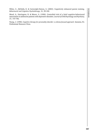 207
REFERÊNCIAS
White, C., McNally, D.  Cartwright-Hatton, S. (2003). Cognitively enhanced parent training.
Behavioural and Cognitive Psychotherapy, 31, 99-102.
Wood, A., Harrington, R.  Moore, A. (1996). Controlled trial of a brief cognitive-behavioural
intervention in adolescent patients with depressive disorders. Journal of Child Psychology and Psychiatry,
37, 737-746.
Young, J. (1990). Cognitive therapy for personality disorder: a schema-focused approach. Sarasota, FL:
Prefessional Resource Press.
 
