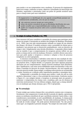 22
GUIA
DO
TERAPEUTA
PARA
OS
BONS
PENSAMENTOS
–
BONS
SENTIMENTOS
para mudar e ao seu compromisso com a mudança. O processo de engajamento
pode levar tempo, conforme as metas, objetivos e prioridades da intervenção são
eliciados, negociados e priorizados como um ponto de partida aceitável tanto
para a criança como para seus cuidadores.
O engajamento e a identificação de uma agenda compartilhada precisam ser
cuidadosamente considerados, uma vez que as crianças:
 não costumam procurar terapia por conta própria;
 talvez não tenham consciência de que as dificuldades identificadas são suas;
 podem acreditar que a responsabilidade pela mudança não é delas;
 podem ser incapazes de pensar sobre como a presente situação poderia ser
diferente.
Os estágios da mudança (Prochaska et al., 1992)
Uma estrutura útil para considerar a prontidão da criança para participar ativa-
mente da terapia é encontrada no modelo dos Estágios da Mudança (Prochaska
et al., 1992), que tem sido extensivamente utilizado no campo do uso abusivo
das drogas e do álcool. O modelo esclarece como a prontidão do cliente para a
mudança é um processo que se desenvolve gradualmente, varia no decorrer do
tempo e não é simplesmente uma decisão dicotômica. A suposição clínica implí-
cita no modelo é que o comportamento do terapeuta precisa refletir em que
ponto a criança está no ciclo da mudança. Portanto, o modelo oferece uma estru-
tura que pode ajudar o terapeuta a orientar e adaptar o foco do processo
terapêutico no nível apropriado.
A estrutura conceitualiza o indivíduo como indo de uma condição de relu-
tância ou desmotivação para fazer qualquer mudança até a condição de conside-
rar possíveis alvos, e depois decidir e se preparar para fazer algumas pequenas
alterações em seu comportamento. Depois ocorrem mudanças mais determina-
das e significativas, com essas novas habilidades sendo incorporadas à vida coti-
diana e mantidas no decorrer do tempo. Inevitavelmente, isso será seguido por
um certo grau de recaída. Nesse estágio, a confiança talvez precise ser reconstruída
e, então, incentiva-se a reflexão sobre experiências passadas e estratégias úteis.
Compreender a prontidão da criança para mudar e onde ela está no ciclo
ajudará a determinar o tipo e o foco principal da intervenção. Conforme mostra
a Figura 2.1, nos estágios iniciais o terapeuta se preocupa mais em garantir e
aumentar o compromisso da criança com a mudança, pelo uso de técnicas da
entrevista motivacional. É só nos últimos estágios, depois que a criança identifi-
cou as mudanças que deseja alcançar, que a TCC é apropriada.
Pré-contemplação
É neste estágio que muitas crianças têm o seu primeiro contato com o terapeuta.
Geralmente, elas comparecem à sessão devido à pressão de alguém, apresentam
pouca ou nenhuma consciência de que o problema existente é parte delas, e não
consideraram a necessidade, ou até a possibilidade, de mudança. A criança pode
parecer zangada ou negar, afirmando: “Eu não tenho nenhum problema” ou “Não
há nada de errado comigo”. Ela pode parecer desinteressada: “Eu não preciso
estar aqui”, ou resignada à presente situação: “Eu sempre me senti assim”. Alter-
 
