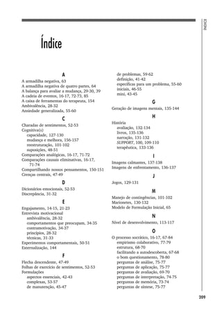 209
ÍNDICE
Índice
A
A armadilha negativa, 63
A armadilha negativa de quatro partes, 64
A balança para avaliar a mudança, 29-30, 39
A cadeia de eventos, 16-17, 72-73, 85
A caixa de ferramentas do terapeuta, 154
Ambivalência, 28-32
Ansiedade generalizada, 55-60
C
Charadas de sentimentos, 52-53
Cognitiva(s)
capacidade, 127-130
mudança e melhora, 156-157
reestruturação, 101-102
suposições, 48-51
Comparações analógicas, 16-17, 71-72
Comparações causais eliminativas, 16-17,
71-74
Compartilhando nossos pensamentos, 150-151
Crenças centrais, 47-49
D
Dicionários emocionais, 52-53
Discrepância, 31-32
E
Engajamento, 14-15, 21-23
Entrevista motivacional
ambivalência, 28-32
comportamentos que preocupam, 34-35
contramotivação, 34-37
princípios, 28-32
técnicas, 31-33
Experimentos comportamentais, 50-51
Externalização, 144
F
Flecha descendente, 47-49
Folhas de exercício de sentimentos, 52-53
Formulações
aspectos essenciais, 42-43
complexas, 53-57
de manutenção, 45-47
de problemas, 59-62
definição, 41-42
específicas para um problema, 55-60
iniciais, 46-55
mini, 43-45
G
Geração de imagens mentais, 135-144
H
História
avaliação, 132-134
livros, 135-136
narração, 131-132
SUPPORT, 100, 109-110
terapêutica, 133-136
I
Imagens calmantes, 137-138
Imagens de enfrentamento, 136-137
J
Jogos, 129-131
M
Manejo de contingências, 101-102
Marionetes, 130-132
Modelo de Formulação Inicial, 65
N
Nível de desenvolvimento, 113-117
O
O processo socrático, 16-17, 67-84
empirismo colaborativo, 77-79
estrutura, 68-70
facilitando a autodescoberta, 67-68
o bom questionamento, 78-80
perguntas de análise, 75-77
perguntas de aplicação, 75-77
perguntas de avaliação, 69-70
perguntas de interpretação, 74-75
perguntas de memória, 73-74
perguntas de síntese, 75-77
 