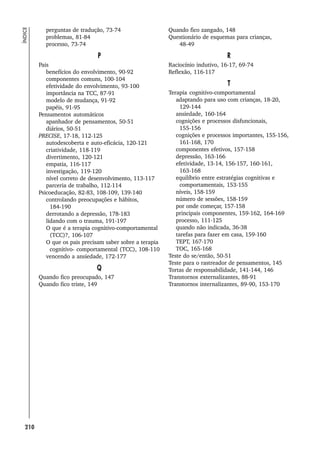 210
ÍNDICE
perguntas de tradução, 73-74
problemas, 81-84
processo, 73-74
P
Pais
benefícios do envolvimento, 90-92
componentes comuns, 100-104
efetividade do envolvimento, 93-100
importância na TCC, 87-91
modelo de mudança, 91-92
papéis, 91-95
Pensamentos automáticos
apanhador de pensamentos, 50-51
diários, 50-51
PRECISE, 17-18, 112-125
autodescoberta e auto-eficácia, 120-121
criatividade, 118-119
divertimento, 120-121
empatia, 116-117
investigação, 119-120
nível correto de desenvolvimento, 113-117
parceria de trabalho, 112-114
Psicoeducação, 82-83, 108-109, 139-140
controlando preocupações e hábitos,
184-190
derrotando a depressão, 178-183
lidando com o trauma, 191-197
O que é a terapia cognitivo-comportamental
(TCC)?, 106-107
O que os pais precisam saber sobre a terapia
cognitivo- comportamental (TCC), 108-110
vencendo a ansiedade, 172-177
Q
Quando fico preocupado, 147
Quando fico triste, 149
Quando fico zangado, 148
Questionário de esquemas para crianças,
48-49
R
Raciocínio indutivo, 16-17, 69-74
Reflexão, 116-117
T
Terapia cognitivo-comportamental
adaptando para uso com crianças, 18-20,
129-144
ansiedade, 160-164
cognições e processos disfuncionais,
155-156
cognições e processos importantes, 155-156,
161-168, 170
componentes efetivos, 157-158
depressão, 163-166
efetividade, 13-14, 156-157, 160-161,
163-168
equilíbrio entre estratégias cognitivas e
comportamentais, 153-155
níveis, 158-159
número de sessões, 158-159
por onde começar, 157-158
principais componentes, 159-162, 164-169
processo, 111-125
quando não indicada, 36-38
tarefas para fazer em casa, 159-160
TEPT, 167-170
TOC, 165-168
Teste do se/então, 50-51
Teste para o rastreador de pensamentos, 145
Tortas de responsabilidade, 141-144, 146
Transtornos externalizantes, 88-91
Transtornos internalizantes, 89-90, 153-170
 