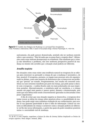 23
ENGAJAMENTO
E
PRONTIDÃO
PARA
A
MUDANÇA
nativamente, ela pode parecer desmotivada, sentindo não ter nenhum controle
sobre o que acontece: “Não há nada que eu possa fazer a respeito disso”. Afirma-
ções como essas indicam desesperança ou resistência. Elas sinalizam que a crian-
ça não identificou o problema, não tem nenhuma perspectiva possível de mu-
dança ou mesmo não acredita que a situação atual poderia ser diferente.
Armadilha terapêutica
Em situações como essas existe uma tendência natural no terapeuta de se esfor-
çar para convencer ou persuadir a criança de que a mudança é necessária e, de
fato, possível. O terapeuta, portanto, se engaja num processo ativo de argumen-
tação ou debate, como uma maneira de demonstrar que a criança tem um proble-
ma que “precisa” ser tratado. Freqüentemente, isso resulta em crescente resis-
tência ou num ceticismo manifesto por parte da criança, que pode passar a discu-
tir com o terapeuta – e ambos ficarão cada vez mais polarizados em suas respec-
tivas posições. Alternativamente, a resistência pode ser encoberta, e a criança
assume um papel mais passivo e parece quieta, distante e desinteressada, pois
sente que suas idéias estão sendo crescentemente ignoradas ou descartadas como
pouco importantes.*
A fim de evitar que essa situação negativa se desenvolva, o terapeuta deve
tentar evocar as idéias da criança sobre possíveis alvos e a possibilidade de mu-
dança. Isso pode exigir uma cuidadosa avaliação de seu conhecimento, para ava-
liar se sua aparente passividade se deve à falta de informação. Colocar no con-
texto as dificuldades da criança e esclarecer como a situação poderia ser diferen-
te vai lhe dar novas informações, a partir das quais ela pode considerar possíveis
metas e a necessidade real de mudança.
Figura 2.1 O modelo dos Estágios da Mudança e o principal foco terapêutico.
Fonte: Prochaska e colaboradores (1992). In search of how people change. American Psychologist, 47, 1102-1104.
*
N. de R.T. A este respeito, sugerimos a leitura da obra de Jeremy Safran Ampliando os limites da
terapia cognitiva. Porto Alegre: Artmed, 2002.
 