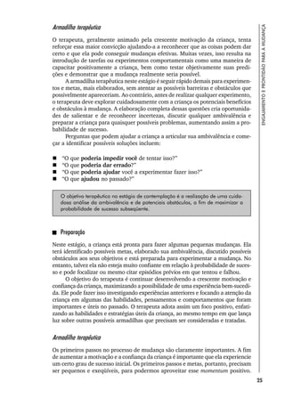 25
ENGAJAMENTO
E
PRONTIDÃO
PARA
A
MUDANÇA
Armadilha terapêutica
O terapeuta, geralmente animado pela crescente motivação da criança, tenta
reforçar essa maior convicção ajudando-a a reconhecer que as coisas podem dar
certo e que ela pode conseguir mudanças efetivas. Muitas vezes, isso resulta na
introdução de tarefas ou experimentos comportamentais como uma maneira de
capacitar positivamente a criança, bem como testar objetivamente suas predi-
ções e demonstrar que a mudança realmente seria possível.
A armadilha terapêutica neste estágio é seguir rápido demais para experimen-
tos e metas, mais elaborados, sem atentar as possíveis barreiras e obstáculos que
possivelmente apareceriam. Ao contrário, antes de realizar qualquer experimento,
o terapeuta deve explorar cuidadosamente com a criança os potenciais benefícios
e obstáculos à mudança. A elaboração completa dessas questões cria oportunida-
des de salientar e de reconhecer incertezas, discutir qualquer ambivalência e
preparar a criança para quaisquer possíveis problemas, aumentando assim a pro-
babilidade de sucesso.
Perguntas que podem ajudar a criança a articular sua ambivalência e come-
çar a identificar possíveis soluções incluem:
 “O que poderia impedir você de tentar isso?”
 “O que poderia dar errado?”
 “O que poderia ajudar você a experimentar fazer isso?”
 “O que ajudou no passado?”
O objetivo terapêutico no estágio de contemplação é a realização de uma cuida-
dosa análise da ambivalência e de potenciais obstáculos, a fim de maximizar a
probabilidade de sucesso subseqüente.
Preparação
Neste estágio, a criança está pronta para fazer algumas pequenas mudanças. Ela
terá identificado possíveis metas, elaborado sua ambivalência, discutido possíveis
obstáculos aos seus objetivos e está preparada para experimentar a mudança. No
entanto, talvez ela não esteja muito confiante em relação à probabilidade de suces-
so e pode focalizar ou mesmo citar episódios prévios em que tentou e falhou.
O objetivo do terapeuta é continuar desenvolvendo a crescente motivação e
confiança da criança, maximizando a possibilidade de uma experiência bem-sucedi-
da. Ele pode fazer isso investigando experiências anteriores e focando a atenção da
criança em algumas das habilidades, pensamentos e comportamentos que foram
importantes e úteis no passado. O terapeuta adota assim um foco positivo, enfati-
zando as habilidades e estratégias úteis da criança, ao mesmo tempo em que lança
luz sobre outras possíveis armadilhas que precisam ser consideradas e tratadas.
Armadilha terapêutica
Os primeiros passos no processo de mudança são claramente importantes. A fim
de aumentar a motivação e a confiança da criança é importante que ela experiencie
um certo grau de sucesso inicial. Os primeiros passos e metas, portanto, precisam
ser pequenos e exeqüíveis, para podermos aproveitar esse momentum positivo.
 