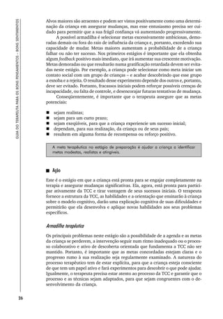 26
GUIA
DO
TERAPEUTA
PARA
OS
BONS
PENSAMENTOS
–
BONS
SENTIMENTOS
Alvos maiores são atraentes e podem ser vistos positivamente como uma determi-
nação da criança em assegurar mudanças, mas esse entusiasmo precisa ser cui-
dado para permitir que a sua frágil confiança vá aumentando progressivamente.
A possível armadilha é selecionar metas excessivamente ambiciosas, demo-
radas demais ou fora do raio de influência da criança e, portanto, excedendo sua
capacidade de mudar. Metas maiores aumentam a probabilidade de a criança
falhar ou não ter sucesso. Nos primeiros estágios é importante que ela obtenha
algum feedback positivo mais imediato, que irá aumentar sua crescente motivação.
Metas demoradas ou que resultarão numa gratificação retardada devem ser evita-
das neste estágio. Por exemplo, a criança pode selecionar como meta iniciar um
contato social com um grupo de crianças – e acabar descobrindo que esse grupo
a esnoba e a rejeita. O resultado desse experimento depende dos outros e, portanto,
deve ser evitado. Portanto, fracassos iniciais podem reforçar possíveis crenças de
incapacidade, ou falta de controle, e desencorajar futuras tentativas de mudança.
Conseqüentemente, é importante que o terapeuta assegure que as metas
potenciais:
 sejam realistas;
 sejam para um curto prazo;
 sejam exeqüíveis, para que a criança experiencie um sucesso inicial;
 dependam, para sua realização, da criança ou de seus pais;
 resultem em alguma forma de recompensa ou reforço positivo.
A meta terapêutica no estágio de preparação é ajudar a criança a identificar
metas modestas, realistas e atingíveis.
Ação
Este é o estágio em que a criança está pronta para se engajar completamente na
terapia e assegurar mudanças significativas. Ela, agora, está pronta para partici-
par ativamente da TCC e tirar vantagem de seus sucessos iniciais. O terapeuta
fornece a estrutura da TCC, as habilidades e a orientação que ensinarão à criança
sobre o modelo cognitivo, darão uma explicação cognitiva de suas dificuldades e
permitirão que ela desenvolva e aplique novas habilidades aos seus problemas
específicos.
Armadilha terapêutica
Os principais problemas neste estágio são a possibilidade de a agenda e as metas
da criança se perderem, a intervenção seguir num ritmo inadequado ou o proces-
so colaborativo e ativo de descoberta orientada que fundamenta a TCC não ser
mantido. Portanto, é importante que as metas concordadas estejam claras e o
progresso rumo à sua realização seja regularmente examinado. A natureza do
processo terapêutico tem de estar explícita, para que a criança esteja consciente
de que tem um papel ativo e fará experimentos para descobrir o que pode ajudar.
Igualmente, o terapeuta precisa estar atento ao processo da TCC e garantir que o
processo e as técnicas sejam adaptados, para que sejam congruentes com o de-
senvolvimento da criança.
 