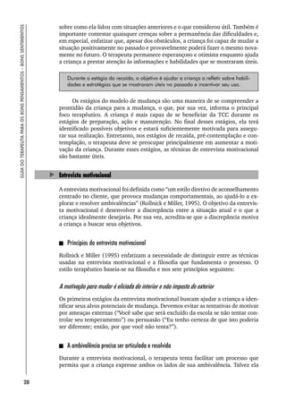 28
GUIA
DO
TERAPEUTA
PARA
OS
BONS
PENSAMENTOS
–
BONS
SENTIMENTOS
sobre como ela lidou com situações anteriores e o que considerou útil. Também é
importante contestar quaisquer crenças sobre a permanência das dificuldades e,
em especial, enfatizar que, apesar dos obstáculos, a criança foi capaz de mudar a
situação positivamente no passado e provavelmente poderá fazer o mesmo nova-
mente no futuro. O terapeuta permanece esperançoso e otimista enquanto ajuda
a criança a prestar atenção às informações e habilidades que se mostraram úteis.
Durante o estágio da recaída, o objetivo é ajudar a criança a refletir sobre habili-
dades e estratégias que se mostraram úteis no passado e incentivar seu uso.
Os estágios do modelo de mudança são uma maneira de se compreender a
prontidão da criança para a mudança, o que, por sua vez, informa o principal
foco terapêutico. A criança é mais capaz de se beneficiar da TCC durante os
estágios de preparação, ação e manutenção. No final desses estágios, ela terá
identificado possíveis objetivos e estará suficientemente motivada para assegu-
rar sua realização. Entretanto, nos estágios de recaída, pré-contemplação e con-
templação, o terapeuta deve se preocupar principalmente em aumentar a moti-
vação da criança. Durante esses estágios, as técnicas de entrevista motivacional
são bastante úteis.
Entrevista motivacional
A entrevista motivacional foi definida como “um estilo diretivo de aconselhamento
centrado no cliente, que provoca mudanças comportamentais, ao ajudá-lo a ex-
plorar e resolver ambivalências” (Rollnick e Miller, 1995). O objetivo da entrevis-
ta motivacional é desenvolver a discrepância entre a situação atual e o que a
criança idealmente desejaria. Por sua vez, acredita-se que a discrepância motiva
a criança a buscar seus objetivos.
Princípios da entrevista motivacional
Rollnick e Miller (1995) enfatizam a necessidade de distinguir entre as técnicas
usadas na entrevista motivacional e a filosofia que fundamenta o processo. O
estilo terapêutico baseia-se na filosofia e nos sete princípios seguintes:
A motivação para mudar é eliciada do interior e não imposta do exterior
Os primeiros estágios da entrevista motivacional buscam ajudar a criança a iden-
tificar seus alvos potenciais de mudança. Devemos evitar as tentativas de motivar
por ameaças externas (“Você sabe que será excluído da escola se não tentar con-
trolar seu temperamento”) ou persuasão (“Eu tenho certeza de que isto poderia
ser diferente; então, por que você não tenta?”).
A ambivalência precisa ser articulada e resolvida
Durante a entrevista motivacional, o terapeuta tenta facilitar um processo que
permita que a criança expresse ambos os lados de sua ambivalência. Talvez ela
 