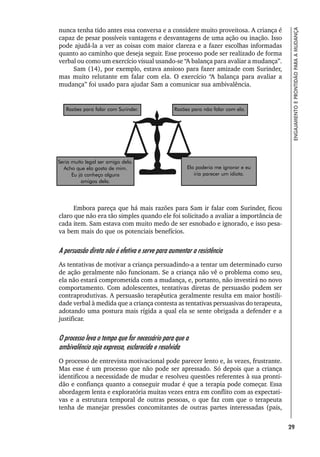 29
ENGAJAMENTO
E
PRONTIDÃO
PARA
A
MUDANÇA
nunca tenha tido antes essa conversa e a considere muito proveitosa. A criança é
capaz de pesar possíveis vantagens e desvantagens de uma ação ou inação. Isso
pode ajudá-la a ver as coisas com maior clareza e a fazer escolhas informadas
quanto ao caminho que deseja seguir. Esse processo pode ser realizado de forma
verbal ou como um exercício visual usando-se “A balança para avaliar a mudança”.
Sam (14), por exemplo, estava ansioso para fazer amizade com Surinder,
mas muito relutante em falar com ela. O exercício “A balança para avaliar a
mudança” foi usado para ajudar Sam a comunicar sua ambivalência.
Embora pareça que há mais razões para Sam ir falar com Surinder, ficou
claro que não era tão simples quando ele foi solicitado a avaliar a importância de
cada item. Sam estava com muito medo de ser esnobado e ignorado, e isso pesa-
va bem mais do que os potenciais benefícios.
A persuasão direta não é efetiva e serve para aumentar a resistência
As tentativas de motivar a criança persuadindo-a a tentar um determinado curso
de ação geralmente não funcionam. Se a criança não vê o problema como seu,
ela não estará comprometida com a mudança, e, portanto, não investirá no novo
comportamento. Com adolescentes, tentativas diretas de persuasão podem ser
contraprodutivas. A persuasão terapêutica geralmente resulta em maior hostili-
dade verbal à medida que a criança contesta as tentativas persuasivas do terapeuta,
adotando uma postura mais rígida a qual ela se sente obrigada a defender e a
justificar.
O processo leva o tempo que for necessário para que a
ambivalência seja expressa, esclarecida e resolvida
O processo de entrevista motivacional pode parecer lento e, às vezes, frustrante.
Mas esse é um processo que não pode ser apressado. Só depois que a criança
identificou a necessidade de mudar e resolveu questões referentes à sua pronti-
dão e confiança quanto a conseguir mudar é que a terapia pode começar. Essa
abordagem lenta e exploratória muitas vezes entra em conflito com as expectati-
vas e a estrutura temporal de outras pessoas, o que faz com que o terapeuta
tenha de manejar pressões concomitantes de outras partes interessadas (pais,
Razões para falar com Surinder. Razões para não falar com ela.
Seria muito legal ser amigo dela.
Acho que ela gosta de mim.
Eu já conheço alguns
amigos dela.
Ela poderia me ignorar e eu
iria parecer um idiota.
 