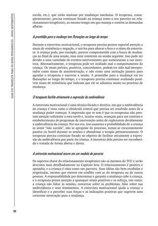 30
GUIA
DO
TERAPEUTA
PARA
OS
BONS
PENSAMENTOS
–
BONS
SENTIMENTOS
escola, etc.), que estão ansiosas por mudanças imediatas. O terapeuta, conse-
qüentemente, precisa continuar focado na criança como o seu parceiro no rela-
cionamento terapêutico, ao mesmo tempo em que maneja e contém as demandas
alheias.
A prontidão para a mudança tem flutuações ao longo do tempo
Durante a entrevista motivacional, o terapeuta precisa prestar especial atenção a
sinais de resistência e negação, e usá-los para alterar o foco e o ritmo da entrevis-
ta. A criança pode, por exemplo, parecer comprometida com a busca de mudan-
ças no final de uma sessão, mas estar resistente na sessão seguinte. Isso pode ser
devido a uma variedade de eventos intervenientes que aumentaram a sua incer-
teza. Alternativamente, o terapeuta pode ter avaliado mal o comportamento da
criança. Os sinais prévios, positivos, concordantes, podem ter sido mal-interpre-
tados como sinais de automotivação, e não como uma aceitação passiva para
agradar o terapeuta e encerrar a sessão. A prontidão para a mudança vai ter
flutuações ao longo do tempo, e o terapeuta precisa continuar avaliando possí-
veis sinais de resistência que indicam que ele se adiantou muito no processo de
mudança.
O terapeuta facilita ativamente a expressão da ambivalência
A entrevista motivacional é uma técnica focada e diretiva, em que a ambivalência
da criança é vista como o obstáculo central que precisa ser resolvido antes de a
mudança poder começar. A impressão que se tem é que os terapeutas não pres-
tam atenção suficiente a esta tarefa e, muitas vezes, avançam para um contrato e
estabelecimento de programas de intervenção antes de explorarem devidamente
a ambivalência da criança. Por sua vez, isso aumenta a probabilidade de a criança
se sentir “não ouvida”, não se apropriar do processo, tornar-se crescentemente
passiva ou hostil durante as sessões e abandonar a terapia prematuramente. O
terapeuta precisa continuar focado no objetivo de facilitar ativamente a expres-
são da ambivalência por parte da criança. A incerteza dela precisa ser reconheci-
da e tratada de forma aberta e direta.
A entrevista motivacional ocorre em um modelo de parceria
Os aspectos-chave do relacionamento terapêutico são os mesmos da TCC e serão
descritos mais detalhadamente no Capítulo Seis. O relacionamento é positivo e
apoiador, e a criança é vista como um parceiro. Suas idéias são bem recebidas e
respeitadas, mesmo que entrem em conflito com as do terapeuta ou de outras
pessoas. A responsabilidade por determinar e garantir a mudança cabe à criança,
e o terapeuta presta atenção a quaisquer sinais positivos e os reforça, tais como:
a criança não faltar às sessões, conversar sobre os problemas, falar sobre sua
ambivalência e seus sentimentos. A entrevista motivacional ajuda a criança a
identificar e a perceber suas forças e as indicações positivas que sugerem uma
crescente motivação para a mudança.
 
