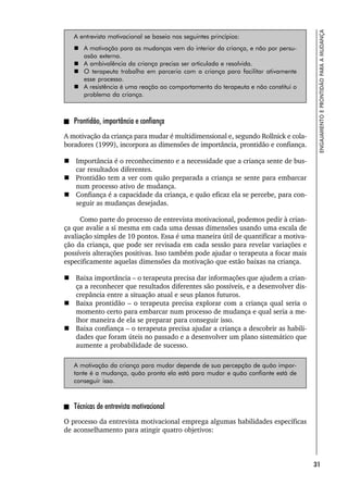 31
ENGAJAMENTO
E
PRONTIDÃO
PARA
A
MUDANÇA
A entrevista motivacional se baseia nos seguintes princípios:
 A motivação para as mudanças vem do interior da criança, e não por persu-
asão externa.
 A ambivalência da criança precisa ser articulada e resolvida.
 O terapeuta trabalha em parceria com a criança para facilitar ativamente
esse processo.
 A resistência é uma reação ao comportamento do terapeuta e não constitui o
problema da criança.
Prontidão, importância e confiança
A motivação da criança para mudar é multidimensional e, segundo Rollnick e cola-
boradores (1999), incorpora as dimensões de importância, prontidão e confiança.
 Importância é o reconhecimento e a necessidade que a criança sente de bus-
car resultados diferentes.
 Prontidão tem a ver com quão preparada a criança se sente para embarcar
num processo ativo de mudança.
 Confiança é a capacidade da criança, e quão eficaz ela se percebe, para con-
seguir as mudanças desejadas.
Como parte do processo de entrevista motivacional, podemos pedir à crian-
ça que avalie a si mesma em cada uma dessas dimensões usando uma escala de
avaliação simples de 10 pontos. Essa é uma maneira útil de quantificar a motiva-
ção da criança, que pode ser revisada em cada sessão para revelar variações e
possíveis alterações positivas. Isso também pode ajudar o terapeuta a focar mais
especificamente aquelas dimensões da motivação que estão baixas na criança.
 Baixa importância – o terapeuta precisa dar informações que ajudem a crian-
ça a reconhecer que resultados diferentes são possíveis, e a desenvolver dis-
crepância entre a situação atual e seus planos futuros.
 Baixa prontidão – o terapeuta precisa explorar com a criança qual seria o
momento certo para embarcar num processo de mudança e qual seria a me-
lhor maneira de ela se preparar para conseguir isso.
 Baixa confiança – o terapeuta precisa ajudar a criança a descobrir as habili-
dades que foram úteis no passado e a desenvolver um plano sistemático que
aumente a probabilidade de sucesso.
A motivação da criança para mudar depende de sua percepção de quão impor-
tante é a mudança, quão pronta ela está para mudar e quão confiante está de
conseguir isso.
Técnicas de entrevista motivacional
O processo da entrevista motivacional emprega algumas habilidades específicas
de aconselhamento para atingir quatro objetivos:
 