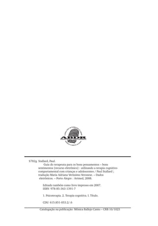S782g Stallard, Paul.
Guia do terapeuta para os bons pensamentos – bons
sentimentos [recurso eletrônico] : utilizando a terapia cognitivo-
comportamental com crianças e adolescentes / Paul Stallard ;
tradução Maria Adriana Veríssimo Veronese. – Dados
eletrônicos. – Porto Alegre : Artmed, 2008.
Editado também como livro impresso em 2007.
ISBN 978-85-363-1391-7
1. Psicoterapia. 2. Terapia cognitiva. I. Título.
CDU 615.851-053.2/.6
Catalogação na publicação: Mônica Ballejo Canto – CRB 10/1023
 