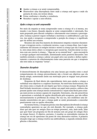32
GUIA
DO
TERAPEUTA
PARA
OS
BONS
PENSAMENTOS
–
BONS
SENTIMENTOS
 Ajudar a criança a se sentir compreendida.
 Desenvolver uma discrepância entre onde a criança está agora e onde ela
gostaria de estar, em termos ideais.
 Evitar confrontar e desafiar a resistência.
 Ressaltar e apoiar a auto-eficácia.
Ajudar a criança a se sentir compreendida
Por meio da empatia se tenta compreender como a criança vê a si mesma, seu
mundo e seu futuro. Quando alguém se sente compreendido e valorizado, fica
mais preparado para discutir completa e abertamente seus temores e preocupa-
ções. Começa a parecer seguro verbalizar a incerteza e a ambivalência e, por sua
vez, isso ajuda o terapeuta a compreender a posição da criança e o significado
que ela atribui aos eventos.
Resumos são uma boa maneira de demonstrar empatia e mostrar claramen-
te que o terapeuta ouviu, e realmente escutou, o que a criança disse. Isso é espe-
cialmente útil durante os estágios iniciais e mostra à criança que ela é importan-
te, tem coisas úteis a dizer e o terapeuta quer escutá-las. Convém iniciar os resu-
mos com um convite à criança – “diga-me se eu entendi bem” – para encorajá-la
a corrigir qualquer mal-entendido, minimizando assim possíveis discussões. Isso
também estimula a criança a adotar um papel ativo nas sessões e define explici-
tamente a natureza do relacionamento como uma parceria em que o terapeuta
não tem todas as respostas “certas”.
Desenvolver discrepância
O desenvolvimento de discrepância cria uma lacuna que ressalta como o atual
comportamento da criança provavelmente não a levará aos objetivos que ela
deseja atingir, aumentando assim sua motivação para se engajar num processo
de mudança.
Perguntas de final aberto são especialmente úteis para ajudar a criança a
verbalizar seus objetivos e a explorar incertezas. Na entrevista motivacional, elas
são vistas como a criação de um ímpeto que fará a criança avançar. Perguntas de
final fechado incentivam a criança a adotar um papel mais passivo, embora elas
possam ajudar com crianças menos comunicativas e sejam mais fáceis para crian-
ças mais jovens ou menos capazes de responder. Entretanto, elas são prescritivas
e apresentam a variedade de opções identificada pelo terapeuta, que não reflete
necessariamente os problemas da criança. Por sua vez, isso estabelece uma de-
manda característica em que a criança pode se sentir pressionada a concordar
passivamente com as opções oferecidas.
Da mesma forma, o terapeuta precisa criar discrepância devolvendo à criança
contradições aparentes no que ela está dizendo. Por exemplo, a criança pode
dizer que não quer ter amigos (foco no tempo presente), mas, mais tarde, falar
que quer fazer um programa no fim de semana com um grupo de colegas (foco
no tempo futuro). O objetivo, portanto, é ressaltar as contradições internas da
criança em vez de apresentar um ponto de vista alternativo externo. A primeira
situação exige que a criança resolva sua ambivalência; a segunda estimula diver-
gências e discussões.
 