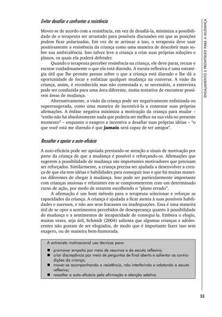 33
ENGAJAMENTO
E
PRONTIDÃO
PARA
A
MUDANÇA
Evitar desafiar e confrontar a resistência
Mover-se de acordo com a resistência, em vez de desafiá-la, minimiza a possibili-
dade de o terapeuta ser arrastado para possíveis discussões em que as posições
podem ficar polarizadas. Em vez de se arriscar a isso, o terapeuta deve usar
positivamente a resistência da criança como uma maneira de descobrir mais so-
bre sua ambivalência. Isso talvez leve a criança a criar suas próprias soluções e
planos, os quais ela poderá defender.
Quando o terapeuta perceber resistência na criança, ele deve parar, recuar e
escutar cuidadosamente o que ela está dizendo. A escuta reflexiva é uma estraté-
gia útil que lhe permite pensar sobre o que a criança está dizendo e lhe dá a
oportunidade de focar e enfatizar qualquer mudança na conversa. A visão da
criança, assim, é reconhecida mas não contestada e, se necessário, a entrevista
pode ser conduzida para uma área diferente, numa tentativa de encontrar possí-
veis áreas de mudança.
Alternativamente, a visão da criança pode ser negativamente enfatizada ou
superexagerada, como uma maneira de incentivá-la a contestar suas próprias
afirmações. A ênfase negativa minimiza a motivação da criança para mudar –
“então não há absolutamente nada que poderia ser melhor na sua vida no presente
momento” – enquanto o exagero a incentiva a desafiar suas próprias idéias – “o
que você está me dizendo é que jamais será capaz de ter amigos”.
Ressaltar e apoiar a auto-eficácia
A auto-eficácia pode ser apoiada prestando-se atenção a sinais de motivação por
parte da criança de que a mudança é possível e reforçando-os. Afirmações que
sugerem a possibilidade de mudança são importantes motivadores que precisam
ser reforçados. Similarmente, a criança precisa ser ajudada a desenvolver a cren-
ça de que ela tem idéias e habilidades para conseguir isso e que há muitas manei-
ras diferentes de chegar à mudança. Isso pode ser particularmente importante
com crianças ansiosas e relutantes em se comprometerem com um determinado
curso de ação, por medo de estarem escolhendo o “plano errado”.
A afirmação é um bom método para o terapeuta selecionar e reforçar as
capacidades da criança. A criança é ajudada a ficar atenta à suas possíveis habili-
dades e sucessos, e não aos seus fracassos ou inadequações. Essa é uma maneira
útil de se opor a sentimentos percebidos de desesperança quanto à possibilidade
de mudança e a sentimentos de incapacidade de consegui-la. Embora o elogio,
muitas vezes, seja útil, Schmidt (2004) salienta que algumas crianças e adoles-
centes não gostam de ser elogiados, de modo que é importante fazer isso sem
exagero, ou de maneira bem-humorada.
A entrevista motivacional usa técnicas para:
 promover empatia por meio de resumos e da escuta reflexiva;
 criar discrepância por meio de perguntas de final aberto e salientar as contra-
dições da criança;
 mover-se acompanhando a resistência, não interferindo e adotando a escuta
reflexiva;
 ressaltar a auto-eficácia pela afirmação e atenção seletiva.
 