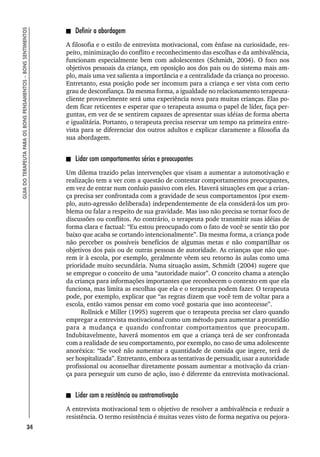34
GUIA
DO
TERAPEUTA
PARA
OS
BONS
PENSAMENTOS
–
BONS
SENTIMENTOS
Definir a abordagem
A filosofia e o estilo de entrevista motivacional, com ênfase na curiosidade, res-
peito, minimização do conflito e reconhecimento das escolhas e da ambivalência,
funcionam especialmente bem com adolescentes (Schmidt, 2004). O foco nos
objetivos pessoais da criança, em oposição aos dos pais ou do sistema mais am-
plo, mais uma vez salienta a importância e a centralidade da criança no processo.
Entretanto, essa posição pode ser incomum para a criança e ser vista com certo
grau de desconfiança. Da mesma forma, a igualdade no relacionamento terapeuta-
cliente provavelmente será uma experiência nova para muitas crianças. Elas po-
dem ficar reticentes e esperar que o terapeuta assuma o papel de líder, faça per-
guntas, em vez de se sentirem capazes de apresentar suas idéias de forma aberta
e igualitária. Portanto, o terapeuta precisa reservar um tempo na primeira entre-
vista para se diferenciar dos outros adultos e explicar claramente a filosofia da
sua abordagem.
Lidar com comportamentos sérios e preocupantes
Um dilema trazido pelas intervenções que visam a aumentar a automotivação e
realização tem a ver com a questão de contestar comportamentos preocupantes,
em vez de entrar num conluio passivo com eles. Haverá situações em que a crian-
ça precisa ser confrontada com a gravidade de seus comportamentos (por exem-
plo, auto-agressão deliberada) independentemente de ela considerá-los um pro-
blema ou falar a respeito de sua gravidade. Mas isso não precisa se tornar foco de
discussões ou conflitos. Ao contrário, o terapeuta pode transmitir suas idéias de
forma clara e factual: “Eu estou preocupado com o fato de você se sentir tão por
baixo que acaba se cortando intencionalmente”. Da mesma forma, a criança pode
não perceber os possíveis benefícios de algumas metas e não compartilhar os
objetivos dos pais ou de outras pessoas de autoridade. As crianças que não que-
rem ir à escola, por exemplo, geralmente vêem seu retorno às aulas como uma
prioridade muito secundária. Numa situação assim, Schmidt (2004) sugere que
se empregue o conceito de uma “autoridade maior”. O conceito chama a atenção
da criança para informações importantes que reconhecem o contexto em que ela
funciona, mas limita as escolhas que ela e o terapeuta podem fazer. O terapeuta
pode, por exemplo, explicar que “as regras dizem que você tem de voltar para a
escola, então vamos pensar em como você gostaria que isso acontecesse”.
Rollnick e Miller (1995) sugerem que o terapeuta precisa ser claro quando
empregar a entrevista motivacional como um método para aumentar a prontidão
para a mudança e quando confrontar comportamentos que preocupam.
Indubitavelmente, haverá momentos em que a criança terá de ser confrontada
com a realidade de seu comportamento, por exemplo, no caso de uma adolescente
anoréxica: “Se você não aumentar a quantidade de comida que ingere, terá de
ser hospitalizada”. Entretanto, embora as tentativas de persuadir, usar a autoridade
profissional ou aconselhar diretamente possam aumentar a motivação da crian-
ça para perseguir um curso de ação, isso é diferente da entrevista motivacional.
Lidar com a resistência ou contramotivação
A entrevista motivacional tem o objetivo de resolver a ambivalência e reduzir a
resistência. O termo resistência é muitas vezes visto de forma negativa ou pejora-
 