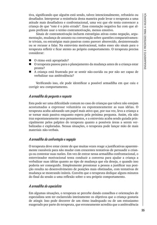 35
ENGAJAMENTO
E
PRONTIDÃO
PARA
A
MUDANÇA
tiva, significando que alguém está sendo, talvez intencionalmente, refratário ou
desafiador. Interpretar a resistência desta maneira pode levar o terapeuta a uma
atitude mais desafiadora e confrontacional, uma vez que ele tenta convencer a
criança de que “este é o jeito errado”. Essa conotação negativa faz com que al-
guns prefiram usar o termo contramotivação, menos emotivo.
Sinais de contramotivação incluem estratégias ativas como negação, argu-
mentação, mudança de assunto ou conversação sobre questões comparativamen-
te triviais, ou estratégias mais passivas como parecer aborrecido, desinteressado
ou se recusar a falar. Na entrevista motivacional, todos esses são sinais para o
terapeuta refletir e ficar atento ao próprio comportamento. O terapeuta precisa
considerar:
 O ritmo está apropriado?
 O terapeuta passou para o planejamento da mudança antes de a criança estar
pronta?
 A criança está frustrada por se sentir não-ouvida ou por não ser capaz de
verbalizar sua ambivalência?
Verificando isso, ele pode identificar a possível armadilha em que caiu e
corrigir seu comportamento.
A armadilha da pergunta e resposta
Esta pode ser uma dificuldade comum no caso de crianças que talvez não estejam
acostumadas a expressar voluntária ou espontaneamente as suas idéias. O
terapeuta acaba adotando um papel mais ativo que, por sua vez, leva a criança a
se tornar mais passiva enquanto espera pela próxima pergunta. Assim, ela não
traz espontaneamente seus pensamentos, e a entrevista acaba sendo guiada prin-
cipalmente pelos palpites do terapeuta quanto a possíveis áreas a serem ver-
balizadas e exploradas. Nessas situações, o terapeuta pode lançar mão de mais
materiais não-verbais.
A armadilha da confrontação e negação
O terapeuta deve estar ciente de que muitas vezes reage a justificativas aparente-
mente razoáveis para não mudar com crescentes tentativas de persuadir a crian-
ça ou contestar suas razões. Em vez de entrar nessa armadilha confrontacional, o
entrevistador motivacional tenta conduzir a conversa para ajudar a criança a
verbalizar suas idéias quanto ao tipo de mudança que ela deseja, e quando isso
poderia ser conseguido. Simplesmente pressionar a pessoa a justificar sua posi-
ção resulta no desenvolvimento de posições mais obstinadas, com tentativas de
mudança se mostrando inúteis. Convém que o terapeuta dedique alguns minutos
do final da sessão a uma reflexão sobre o seu próprio comportamento.
A armadilha do especialista
Em algumas situações, o terapeuta se percebe dando conselhos e orientações de
especialista sem ter esclarecido inteiramente os objetivos que a criança gostaria
de atingir. Isso pode decorrer de um ritmo inadequado ou de um entusiasmo
exagerado por parte do terapeuta, que erroneamente acredita que a ambivalência
 