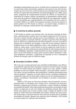 37
ENGAJAMENTO
E
PRONTIDÃO
PARA
A
MUDANÇA
abordagem multissistêmica que tem se revelado útil no tratamento de adolescen-
tes anti-sociais utiliza intervenções cognitivas como parte de uma série de inter-
venções que tem como alvo os diversos fatores que contribuem para o desenvol-
vimento ou manutenção dos problemas da criança (Henggeler et al., 2002). Igual-
mente, programas de comportamento parental são efetivos no tratamento de
transtornos de conduta, embora recentemente os pesquisadores tenham explo-
rado como eles podem ser melhorados pela adição de um componente cognitivo
no caso das famílias que, tradicionalmente, não respondem tão bem a essas in-
tervenções (White et al., 2003). Os terapeutas, portanto, precisam reconhecer os
pontos positivos da TCC focada na criança e, ao mesmo tempo, reconhecer as
limitações de empregar exclusivamente uma abordagem cognitiva.
As características do problema apresentado
A TCC focada na criança é um processo ativo, um processo orientado de desco-
berta, experimentação e prática. Esse é um aspecto importante da TCC que per-
mite que a criança encontre soluções para os seus problemas e, por meio de um
processo de prática e exposição sistêmica, aprenda a superá-los. Essa abordagem
pode ser difícil com comportamentos de baixa freqüência, tal como um medo de
doenças que se manifesta, por exemplo, a cada seis ou oito semanas. Embora o
problema possa ter um efeito significativo sobre a vida cotidiana da criança, le-
vando-as, vamos supor, a evitar dormir na casa de amigos por medo de que al-
guém adoeça, ela talvez tenha poucas oportunidades de vida real para praticar as
novas habilidades adquiridas. Comportamentos de baixa freqüência não impe-
dem o uso da TCC focada na criança, pois é possível realizar simulações e expo-
sição imaginária. Entretanto, a etapa final, de exposição ao vivo e subseqüente
domínio da situação, pode ser difícil de atingir.
Apresentações de problemas múltiplos
Não é raro que a criança apresente uma variedade de dificuldades e que diferen-
tes problemas surjam de forma dominante no decorrer da intervenção. Isso pode
resultar em sessões clínicas que perdem o ímpeto ou o foco, quando o último
problema ou crise são tratados. Nessas situações, a TCC pode ajudar a manter o
foco clínico. Os outros problemas são reconhecidos e “deixados estacionados numa
vaga da garagem”, enquanto as sessões clínicas focam o problema inicialmente
considerado como alvo da intervenção. Depois que este foi satisfatoriamente re-
solvido, os problemas “estacionados” são revisitados e um deles é selecionado e
trabalhado.
Embora a TCC possa ser útil nessas situações, haverá momentos em que a
principal tarefa é a vinculação, não a terapia, isto é, vinculação com outros pro-
fissionais e agências para coordenar a orientação e o apoio voltados às múltiplas
necessidades da família. Talvez haja problemas educacionais, necessidade de apoio
prático ou ajuda para os pais com relação aos problemas mentais deles, sendo
preciso uma aliança com a escola, serviços sociais, o médico da família ou uma
equipe de saúde mental da comunidade para adultos. Embora isso possa consu-
mir muito tempo, é essencial construir uma estrutura de apoio para as múltiplas
necessidades da família. Quando essa estrutura estiver instalada, a TCC focada
na criança poderá ser realizada mais facilmente.
 