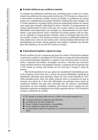 38
GUIA
DO
TERAPEUTA
PARA
OS
BONS
PENSAMENTOS
–
BONS
SENTIMENTOS
O contexto sistêmico em que o problema se apresenta
A avaliação das influências sistêmicas que contribuem para o início ou a manu-
tenção dos problemas da criança pode revelar que a TCC focada na criança não é
a intervenção de primeira escolha. Dentro da família, os problemas da criança
podem ser a manifestação de padrões familiares inadequados (por exemplo, ela
é o bode expiatório) ou podem refletir processos inadequados dentro do sistema
mais amplo (por exemplo, dificuldade de aderir a limites). O comportamento da
criança também pode se tornar o foco que une os pais e afasta a sua atenção de
dificuldades mais importantes, por exemplo, no relacionamento do casal. Igual-
mente, o que pode parecer vieses e distorções da criança quanto a não ser ama-
da, ser rejeitada ou excessivamente criticada, acaba se revelando algo real. Nes-
sas ocasiões, realizar a TCC focada na criança sem tratar as influências sistêmicas
mais amplas traz o risco de um conluio com o sistema familiar disfuncional e de
patologização da criança. Nessas questões mais amplas é indicada uma aborda-
gem mais sistêmica, em vez da TCC focada na criança.
O desenvolvimento lingüístico e cognitivo da criança
Haverá ocasiões em que o terapeuta precisará ser criativo e flexível para adaptar
e apresentar as idéias e estratégias da TCC focada na criança de forma adequada
ao seu desenvolvimento lingüístico e cognitivo. Isso envolverá maior uso de mé-
todos e materiais não-verbais, estratégias concretas e métodos que envolvam
menos escolhas decisivas. Em qualquer situação, o terapeuta precisa garantir que
a TCC focada na criança está situada em um nível que a criança é capaz de
acessar.
Mas haverá momentos em que, apesar de considerável criatividade por par-
te do terapeuta, ficará claro que a criança não possui habilidades cognitivas ou
lingüísticas suficientes para participar sequer de uma versão limitada de TCC.
Como princípio geral, existe um amplo consenso entre os terapeutas de que as
crianças com menos de 7 anos têm dificuldade em participar desta forma de
tratamento. Embora essa seja uma orientação útil, ela salienta a necessidade
permanente de uma avaliação cuidadosa, pois haverá outras ocasiões em que
limitações cognitivas ou lingüísticas da criança sugerirão não ser a TCC focada na
criança o tratamento de escolha.
A TCC focada na criança pode não ser a melhor intervenção terapêutica se:
 a criança apresentar problemas externalizantes;
 o problema for de baixa freqüência;
 houver múltiplas apresentações e necessidades;
 houver influências sistêmicas dominantes;
 as capacidades cognitivas, lingüísticas ou mnemônicas da criança forem limi-
tadas.
 