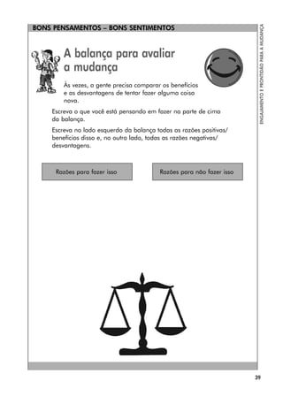 BONS PENSAMENTOS – BONS SENTIMENTOS
39
ENGAJAMENTO
E
PRONTIDÃO
PARA
A
MUDANÇA
A balança para avaliar
a mudança
Às vezes, a gente precisa comparar os benefícios
e as desvantagens de tentar fazer alguma coisa
nova.
Escreva o que você está pensando em fazer na parte de cima
da balança.
Escreva no lado esquerdo da balança todas as razões positivas/
benefícios disso e, no outro lado, todas as razões negativas/
desvantagens.
Razões para fazer isso Razões para não fazer isso
BONS PENSAMENTOS – BONS SENTIMENTOS
 