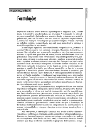 41
FORMULAÇÕES
Formulações
Depois que a criança estiver motivada e pronta para se engajar na TCC, a tarefa
inicial é desenvolver uma formulação do problema. A formulação é o entendi-
mento compartilhado da instalação e manutenção dos problemas apresentados
pela criança, descritos de acordo com uma estrutura cognitivo-comportamental.
A formulação é um pré-requisito para qualquer intervenção e fornece a hipótese
de trabalho explícita, compartilhada, que será usada para dirigir e informar o
conteúdo específico da intervenção.
A formulação representa um entendimento compartilhado e, portanto, é
desenvolvida em parceria com a criança e seus pais. O processo é descritivo, e a
criança é incentivada a usar as suas próprias palavras para descrever seus senti-
mentos e os significados que atribui aos acontecimentos. As informações fornecidas
pela criança e os pais são então estruturadas e organizadas pelo terapeuta, den-
tro de uma estrutura cognitiva, para salientar e explorar as possíveis relações
entre cognições, sentimentos e comportamentos. Este é um processo colaborativo
durante o qual a formulação emergente é discutida, testada e revisada até se
obter uma explicação mutuamente aceita. Depois de aceita, a formulação pro-
porciona o modelo de trabalho que informa o conteúdo e o foco do programa
cognitivo. A formulação permite um entendimento dinâmico e evolvente, que
será modificado durante o curso da terapia. A formulação resultante é constante-
mente verificada, avaliada e revisada para levar em conta as novas informações
que surgirem. Conseqüentemente, as formulações são uma alternativa útil a clas-
sificações diagnósticas estáticas e fornecem uma maneira coerente e testável de
reunir variáveis importantes que explicam a instalação das dificuldades da crian-
ça e/ou os fatores atuais que as mantêm.
A formulação clínica é parte essencial da boa prática clínica e tem funções
importantes tanto para a criança como para o terapeuta. Da perspectiva da crian-
ça, a formulação é o veículo pelo qual ela compreende e percebe suas dificulda-
des. Determinados sintomas, pensamentos, comportamentos e experiências que
freqüentemente parecem desconectados são reunidos, na formulação, de uma
maneira coerente e compreensível. O desenvolvimento desse entendimento com-
partilhado durante o primeiro estágio do tratamento modela o processo ativo,
aberto e colaborativo que continuará durante toda a terapia. A construção da
formulação também reconhece claramente a importância das informações que a
criança e seus cuidadores possuem e introduz os conceitos de autodescoberta e
auto-eficácia.
Para o terapeuta, a formulação é utilizada para avaliar o início e desenvol-
vimento dos problemas da criança de acordo com modelos teóricos explanatórios.
Portanto, as formulações proporcionam o mecanismo pelo qual teoria e prática
são unidas (Butler, 1998; Tarrier e Calam, 2002). A formulação fornece o modelo
empírico que dirige e informa o conteúdo do programa de tratamento. Isso ga-
CAPÍTULO TRÊS
 