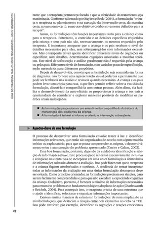 42
GUIA
DO
TERAPEUTA
PARA
OS
BONS
PENSAMENTOS
–
BONS
SENTIMENTOS
rante que o terapeuta permaneça focado e que a efetividade do tratamento seja
maximizada. Conforme salientado por Kuyken e Beck (2004), a formulação “orien-
ta o terapeuta no planejamento e na execução da intervenção certa, da maneira
certa, no momento certo, rumo aos objetivos colaborativamente definidos para a
terapia”.
Assim, as formulações têm funções importantes tanto para a criança como
para o terapeuta. Entretanto, o conteúdo e os detalhes específicos requeridos
pela criança e seus pais não são, necessariamente, os mesmos requeridos pelo
terapeuta. É importante assegurar que a criança e os pais recebam o nível de
detalhes necessários para eles, sem sobrecarregá-los com informações excessi-
vas. Mas o terapeuta talvez queira identificar diferentes níveis de cognições ou
especificar, com detalhes, determinadas cognições associadas a modelos teóri-
cos. Este nível de sofisticação e análise geralmente não é requerido pela criança
ou pelos pais. Diferentes níveis de formulação, com variados graus de especificação,
serão necessários para diferentes propósitos.
Depois de desenvolvida, convém que a formulação seja resumida em forma
de diagrama. Isso fornece uma representação visual poderosa e permanente que
pode ser lembrada nas sessões e revisada quando necessário. A criança e os pais
podem levar uma cópia para casa, o que lhes permite refletir sobre a exatidão da
formulação, discuti-la e compartilhá-la com outras pessoas. Além disso, ela faci-
lita o desenvolvimento da auto-eficácia ao proporcionar à criança e aos pais a
oportunidade de considerar e explorar maneiras possíveis de modificar os pa-
drões atuais indesejados.
 As formulações proporcionam um entendimento compartilhado do início e da
manutenção dos problemas da criança.
 A formulação é testável e informa e orienta a intervenção subseqüente.
Aspectos-chave de uma formulação
O processo de desenvolver uma formulação envolve trazer à luz e identificar
informações relevantes, que então são organizadas de acordo com algum modelo
teórico ou explanatório, para que se possa compreender as origens, o desenvolvi-
mento e/ou a manutenção do problema apresentado (Tarrier e Calam, 2002).
Uma boa formulação, portanto, depende da cuidadosa identificação e sele-
ção de informações-chave. Este processo pode se tornar excessivamente inclusivo
e complexo nas tentativas de incorporar em uma única formulação a abundância
de informações coletadas durante a avaliação. Isso pode fazer com que o terapeuta
e a criança fiquem assoberbados e confusos. A tendência de tentar incorporar
todas as informações da avaliação em uma única formulação abrangente deve
ser evitada. Como princípio orientador, as formulações precisam ser simples, para
serem facilmente compreendidas e para que não excedam a capacidade cognitiva
da criança. O objetivo, portanto, é fornecer o mínimo de informações necessárias
para resumir o problema e os fundamentos lógicos do plano de ação (Charlesworth
e Reichelt, 2004). Para conseguir isso, o terapeuta precisa de uma estrutura que
o ajude a identificar, selecionar e organizar informações importantes.
Existem muitas maneiras de estruturar formulações. As mais simples são as
miniformulações, que destacam a relação entre dois elementos no ciclo da TCC.
Isso pode envolver, por exemplo, identificar as cognições e reações emocionais
 