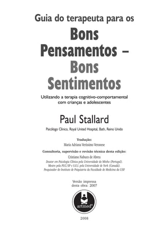 Guia do terapeuta para os
Bons
Pensamentos –
Bons
Sentimentos
Utilizando a terapia cognitivo-comportamental
com crianças e adolescentes
Tradução:
Maria Adriana Veríssimo Veronese
Consultoria, supervisão e revisão técnica desta edição:
Cristiano Nabuco de Abreu
Doutor em Psicologia Clínica pela Universidade do Minho (Portugal).
Mestre pela PUC/SP e S.E.I. pela Universidade de York (Canadá).
Pesquisador do Instituto de Psiquiatria da Faculdade de Medicina da USP.
Paul Stallard
Psicólogo Clínico, Royal United Hospital, Bath, Reino Unido
2008
Versão impressa
desta obra: 2007
 