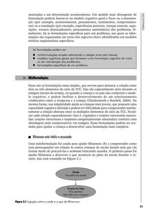 43
FORMULAÇÕES
associadas a um determinado acontecimento. Um modelo mais abrangente de
formulação poderia basear-se no modelo cognitivo geral e focar ou a manuten-
ção (por exemplo, acontecimentos, pensamentos, sentimentos, comportamen-
tos) ou a instalação (por exemplo, experiências precoces, crenças centrais, supo-
sições, eventos desencadeantes, pensamentos automáticos) dos problemas. Fi-
nalmente, há as formulações específicas para um problema, nas quais as infor-
mações são organizadas em torno dos aspectos-chave identificados em modelos
teóricos explanatórios específicos.
As formulações podem ser:
 miniformulações simples salientando a relação entre dois fatores;
 modelos cognitivos gerais que fornecem uma formulação cognitiva do início
ou da manutenção dos problemas;
 formulações específicas de um problema.
Miniformulações
Essas são as formulações mais simples, que servem para destacar a relação entre
dois ou três elementos do ciclo da TCC. Elas são especialmente úteis durante os
estágios iniciais da terapia, ou quando a criança e os pais não conhecem o mode-
lo cognitivo, e podem facilitar o desenvolvimento de um relacionamento
colaborativo entre o terapeuta e a criança (Charlesworth e Reichelt, 2004). Da
mesma forma, sua simplicidade ajuda as crianças mais jovens, que possuem uma
capacidade cognitiva limitada e podem ter dificuldade para compreender imedia-
tamente a relação abstrata entre os múltiplos elementos do ciclo da TCC. Focali-
zar cada relação separadamente (isto é, cognições e reações emocionais associa-
das; reações emocionais e respostas comportamentais associadas) constitui uma
abordagem mais compreensível, em estágios. Essas formulações podem ser reu-
nidas para ajudar a criança a desenvolver uma formulação mais completa.
Rhiannon está infeliz e assustada
Uma miniformulação foi usada para ajudar Rhiannon (8) a compreender como
suas preocupações em relação às outras crianças da escola faziam com que ela
tivesse medo de procurá-las e acabasse brincando sozinha. O primeiro passo foi
ajudar Rhiannon a descrever o que acontecia no pátio da escola durante o re-
creio. Isso está resumido na Figura 3.1.
Figura 3.1 Ligação entre o onde e o que de Rhiannon.
 