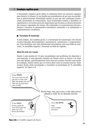 45
FORMULAÇÕES
Formulações cognitivas gerais
A formulação cognitiva geral utiliza os elementos-chave da estrutura cognitiva
para fornecer à criança e à sua família um entendimento de por que seus proble-
mas se desenvolveram (formulação inicial) ou por que eles continuam aconte-
cendo (formulação de manutenção). Essas formulações tendem a identificar as
experiências e os eventos precoces importantes que levaram ao desenvolvimento
das crenças e suposições da criança. São salientados os acontecimentos desenca-
deantes e descritos os pensamentos automáticos associados e os sentimentos e
comportamentos resultantes.
Formulações de manutenção
A mais simples, dos modelos gerais, é a formulação de manutenção. Ela vincula
eventos/situações desencadeantes, pensamentos, sentimentos e comportamen-
tos. Para identificar esse ciclo disfuncional nós podemos usar uma folha de exer-
cícios, “A armadilha negativa”, fornecida no final do capítulo.
Naomi faz cortes em si mesma
Naomi é uma menina de 14 anos encaminhada com problemas de depressão e
auto-agressão. A auto-agressão consistia em Naomi cortar os braços e as coxas
com uma lâmina, aproximadamente duas vezes por semana. Durante uma sessão
de avaliação, Naomi relatou que se cortara duas vezes na semana anterior. Esses
eventos foram então investigados e resumidos na formulação de “A armadilha
negativa” da Figura 3.4.
Figura 3.4a A armadilha negativa de Naomi.
 