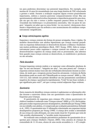48
GUIA
DO
TERAPEUTA
PARA
OS
BONS
PENSAMENTOS
–
BONS
SENTIMENTOS
tos para podermos determinar sua potencial importância. Por exemplo, uma
menina de 16 anos foi encaminhada com uma longa história de TOC relacionada
a germes e saúde. Durante a avaliação surgiram alguns eventos possivelmente
importantes, embora a maioria parecesse comparativamente trivial. Mas um
questionamento adicional revelou claramente a importância pessoal de uma situa-
ção em que ela caiu e cortou o joelho enquanto passava férias na França. A
vivacidade das lembranças e os pensamentos associados, ‘não vai parar de san-
grar’, ‘ninguém vai saber que eu estou ferida’, ‘eu vou morrer’, destacaram clara-
mente a importância que ela atribuíra a esse acontecimento do cotidiano compa-
rativamente insignificante.
Crenças centrais/esquemas cognitivos
Esquemas e crenças centrais são formas de pensar arraigadas, fixas e rígidas. Os
modelos desenvolvidos com adultos hipotetizam que crenças centrais prejudi-
ciais ou esquemas disfuncionais se desenvolvem durante a infância e fundamen-
tam muitos problemas psicológicos (Beck, 1967; Young, 1990). Sabe-se compa-
rativamente pouco sobre esquemas e crenças centrais em crianças e, como o
desenvolvimento cognitivo da criança ainda está se processando, não sabemos
bem quando essas crenças centrais se desenvolvem, se estabelecem e perduram
ou são ativadas.
Flecha descendente
Crenças/esquemas centrais tendem a se expressar como afirmações absolutas do
tipo “eu sou um fracasso”, “ninguém me ama”, “sou uma pessoa má”. Crenças e
esquemas centrais muitas vezes não são verbalizados diretamente durante as entre-
vistas, de modo que o terapeuta precisa buscá-los ativamente. A técnica da flecha
descendente pode ser muito útil (“Identificando as crenças centrais”, BPBS, p. 106,
110-111). Este método nos permite identificar um dos pensamentos automáticos
negativos da criança e questioná-la repetidamente, “E daí? Se isso fosse verdade, o
que significaria para você?”, até que a crença central subjacente fique evidente.
Questionários
Outra maneira de identificar crenças centrais é suplementar as informações obti-
das durante a entrevista clínica com um questionário como o Questionário de
Esquemas para Crianças.
O questionário de esquemas para crianças (The schema questionnaire for
children) também é conhecido como “Crenças comuns” (BPBS, p.113). Ele foi plane-
jado para avaliar esquemas precoces desadaptativos, identificados por Young (1990)
em seu trabalho com adultos, e é comprovado por avaliações psicométricas (Schmidt
et al., 1995). O questionário tem 15 afirmações relacionadas aos esquemas iniciais
desadaptativos propostos por Young (1990). A criança deve avaliar a intensidade
de sua crença em cada afirmação, em uma escala visual de 10 pontos que varia de
“não acredito absolutamente” a “acredito muito intensamente”.
Foi realizada uma avaliação psicométrica preliminar do questionário de es-
quemas para crianças (Stallard e Rayner, 2005). Uma amostra de crianças da
comunidade de 11-16 anos, alunos de uma escola secundária (n = 47) comple-
 